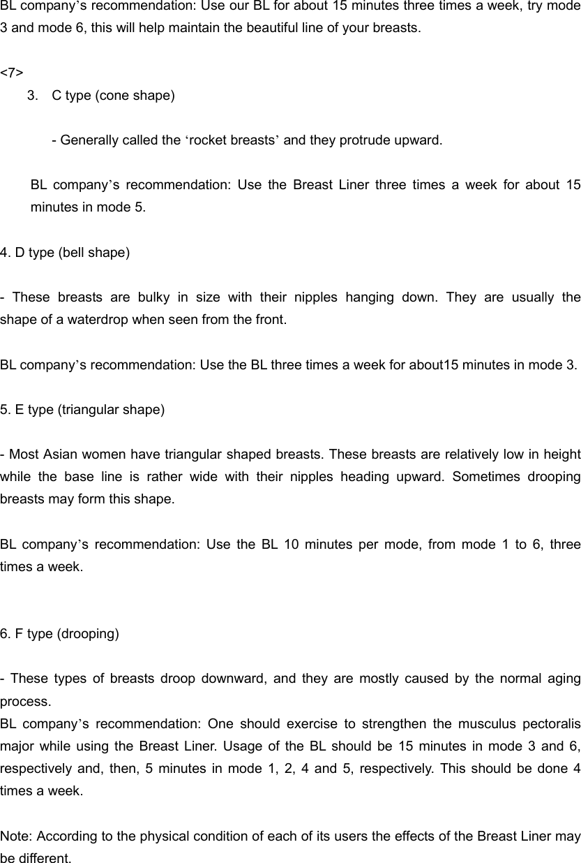  BL company’s recommendation: Use our BL for about 15 minutes three times a week, try mode 3 and mode 6, this will help maintain the beautiful line of your breasts.  &lt;7&gt; 3.  C type (cone shape)  - Generally called the ‘rocket breasts’ and they protrude upward.   BL company’s recommendation: Use the Breast Liner three times a week for about 15 minutes in mode 5.  4. D type (bell shape)  - These breasts are bulky in size with their nipples hanging down. They are usually the      shape of a waterdrop when seen from the front.    BL company’s recommendation: Use the BL three times a week for about15 minutes in mode 3.  5. E type (triangular shape)  - Most Asian women have triangular shaped breasts. These breasts are relatively low in height while the base line is rather wide with their nipples heading upward. Sometimes drooping breasts may form this shape.  BL company’s recommendation: Use the BL 10 minutes per mode, from mode 1 to 6, three times a week.   6. F type (drooping)  - These types of breasts droop downward, and they are mostly caused by the normal aging process.  BL company’s recommendation: One should exercise to strengthen the musculus pectoralis major while using the Breast Liner. Usage of the BL should be 15 minutes in mode 3 and 6, respectively and, then, 5 minutes in mode 1, 2, 4 and 5, respectively. This should be done 4 times a week.  Note: According to the physical condition of each of its users the effects of the Breast Liner may be different.   