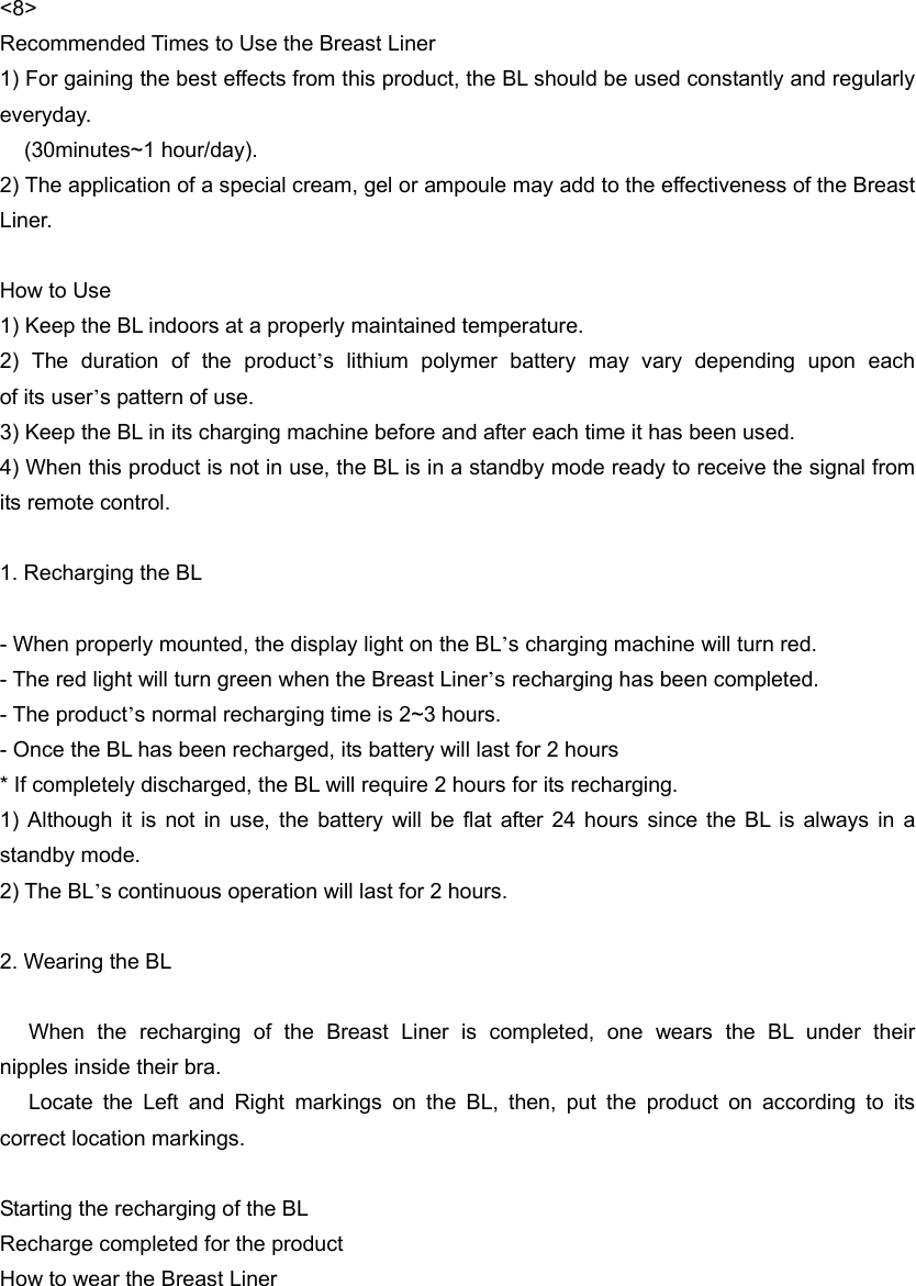 &lt;8&gt; Recommended Times to Use the Breast Liner 1) For gaining the best effects from this product, the BL should be used constantly and regularly everyday. (30minutes~1 hour/day).   2) The application of a special cream, gel or ampoule may add to the effectiveness of the Breast Liner.   How to Use 1) Keep the BL indoors at a properly maintained temperature. 2) The duration of the product’s  lithium  polymer  battery  may  vary  depending  upon  each                of its user’s pattern of use.   3) Keep the BL in its charging machine before and after each time it has been used. 4) When this product is not in use, the BL is in a standby mode ready to receive the signal from its remote control.    1. Recharging the BL  - When properly mounted, the display light on the BL’s charging machine will turn red. - The red light will turn green when the Breast Liner’s recharging has been completed. - The product’s normal recharging time is 2~3 hours. - Once the BL has been recharged, its battery will last for 2 hours * If completely discharged, the BL will require 2 hours for its recharging. 1) Although it is not in use, the battery will be flat after 24 hours since the BL is always in a standby mode. 2) The BL’s continuous operation will last for 2 hours.    2. Wearing the BL     When  the  recharging  of  the  Breast  Liner  is  completed,  one  wears  the  BL  under  their                    nipples inside their bra.    Locate the Left and Right markings on the BL, then, put the product on according to its correct location markings.    Starting the recharging of the BL Recharge completed for the product How to wear the Breast Liner   