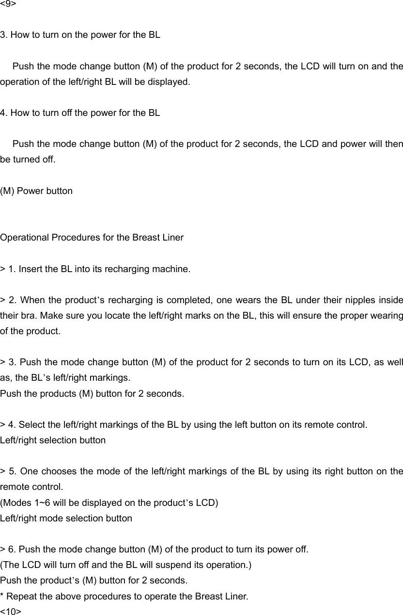 &lt;9&gt;  3. How to turn on the power for the BL        Push the mode change button (M) of the product for 2 seconds, the LCD will turn on and the operation of the left/right BL will be displayed.  4. How to turn off the power for the BL        Push the mode change button (M) of the product for 2 seconds, the LCD and power will then be turned off.  (M) Power button   Operational Procedures for the Breast Liner  &gt; 1. Insert the BL into its recharging machine.  &gt; 2. When the product’s recharging is completed, one wears the BL under their nipples inside their bra. Make sure you locate the left/right marks on the BL, this will ensure the proper wearing of the product.    &gt; 3. Push the mode change button (M) of the product for 2 seconds to turn on its LCD, as well as, the BL’s left/right markings.   Push the products (M) button for 2 seconds.    &gt; 4. Select the left/right markings of the BL by using the left button on its remote control.   Left/right selection button  &gt; 5. One chooses the mode of the left/right markings of the BL by using its right button on the remote control.   (Modes 1~6 will be displayed on the product’s LCD) Left/right mode selection button  &gt; 6. Push the mode change button (M) of the product to turn its power off. (The LCD will turn off and the BL will suspend its operation.)   Push the product’s (M) button for 2 seconds. * Repeat the above procedures to operate the Breast Liner. &lt;10&gt; 