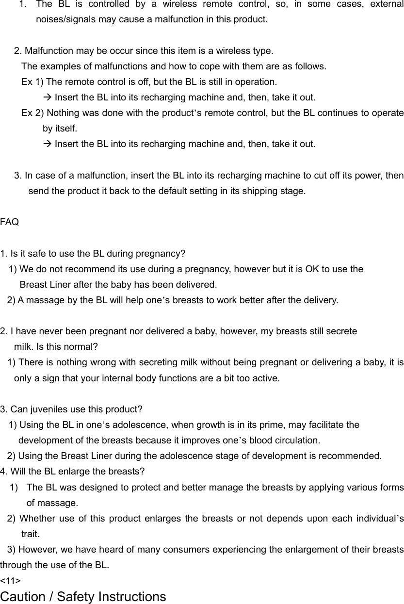  1.  The BL is controlled by a wireless remote control, so, in some cases, external noises/signals may cause a malfunction in this product.    2. Malfunction may be occur since this item is a wireless type.   The examples of malfunctions and how to cope with them are as follows. Ex 1) The remote control is off, but the BL is still in operation. Æ Insert the BL into its recharging machine and, then, take it out. Ex 2) Nothing was done with the product’s remote control, but the BL continues to operate by itself. Æ Insert the BL into its recharging machine and, then, take it out.  3. In case of a malfunction, insert the BL into its recharging machine to cut off its power, then send the product it back to the default setting in its shipping stage.    FAQ  1. Is it safe to use the BL during pregnancy?     1) We do not recommend its use during a pregnancy, however but it is OK to use the                                   Breast Liner after the baby has been delivered. 2) A massage by the BL will help one’s breasts to work better after the delivery.    2. I have never been pregnant nor delivered a baby, however, my breasts still secrete   milk. Is this normal?   1) There is nothing wrong with secreting milk without being pregnant or delivering a baby, it is only a sign that your internal body functions are a bit too active.    3. Can juveniles use this product?       1) Using the BL in one’s adolescence, when growth is in its prime, may facilitate the     development of the breasts because it improves one’s blood circulation. 2) Using the Breast Liner during the adolescence stage of development is recommended.   4. Will the BL enlarge the breasts?   1)  The BL was designed to protect and better manage the breasts by applying various forms of massage. 2) Whether use of this product enlarges the breasts or not depends upon each individual’s trait.  3) However, we have heard of many consumers experiencing the enlargement of their breasts through the use of the BL.   &lt;11&gt; Caution / Safety Instructions 
