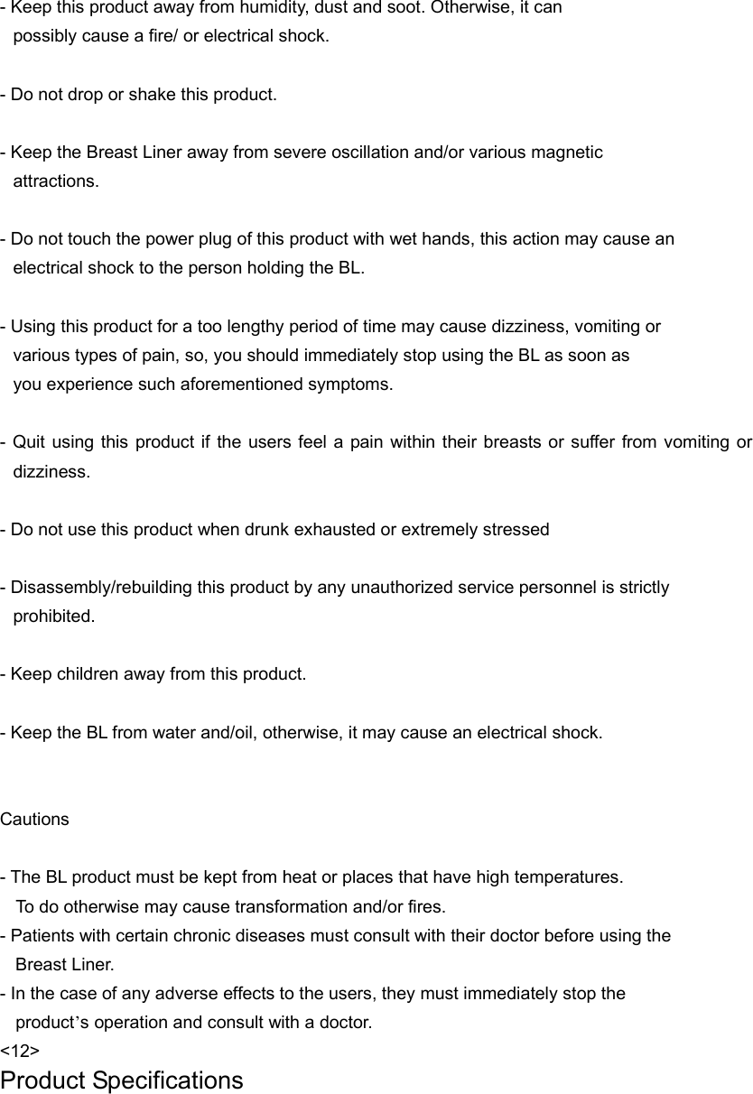  - Keep this product away from humidity, dust and soot. Otherwise, it can   possibly cause a fire/ or electrical shock.    - Do not drop or shake this product.    - Keep the Breast Liner away from severe oscillation and/or various magnetic   attractions.   - Do not touch the power plug of this product with wet hands, this action may cause an   electrical shock to the person holding the BL.    - Using this product for a too lengthy period of time may cause dizziness, vomiting or   various types of pain, so, you should immediately stop using the BL as soon as you experience such aforementioned symptoms.    - Quit using this product if the users feel a pain within their breasts or suffer from vomiting or dizziness.  - Do not use this product when drunk exhausted or extremely stressed    - Disassembly/rebuilding this product by any unauthorized service personnel is strictly   prohibited.  - Keep children away from this product.  - Keep the BL from water and/oil, otherwise, it may cause an electrical shock.   Cautions  - The BL product must be kept from heat or places that have high temperatures.       To do otherwise may cause transformation and/or fires.   - Patients with certain chronic diseases must consult with their doctor before using the     Breast Liner. - In the case of any adverse effects to the users, they must immediately stop the   product’s operation and consult with a doctor.   &lt;12&gt; Product Specifications  