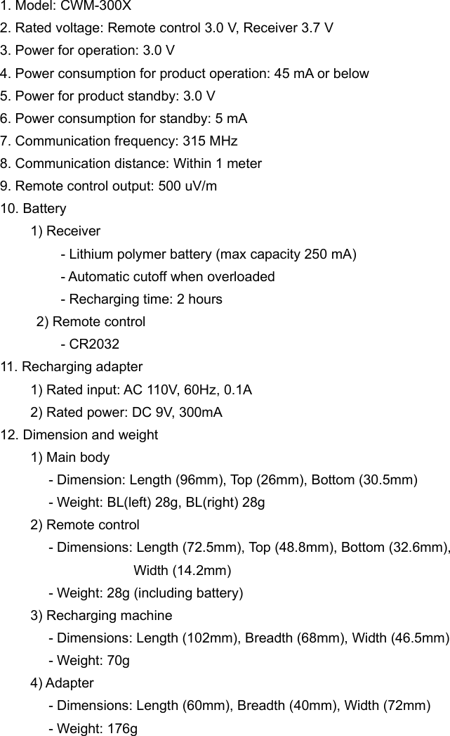 1. Model: CWM-300X 2. Rated voltage: Remote control 3.0 V, Receiver 3.7 V 3. Power for operation: 3.0 V 4. Power consumption for product operation: 45 mA or below 5. Power for product standby: 3.0 V 6. Power consumption for standby: 5 mA 7. Communication frequency: 315 MHz 8. Communication distance: Within 1 meter 9. Remote control output: 500 uV/m 10. Battery          1) Receiver           - Lithium polymer battery (max capacity 250 mA)           - Automatic cutoff when overloaded            - Recharging time: 2 hours       2) Remote control           - CR2032 11. Recharging adapter           1) Rated input: AC 110V, 60Hz, 0.1A           2) Rated power: DC 9V, 300mA 12. Dimension and weight        1) Main body                 - Dimension: Length (96mm), Top (26mm), Bottom (30.5mm)         - Weight: BL(left) 28g, BL(right) 28g      2) Remote control                  - Dimensions: Length (72.5mm), Top (48.8mm), Bottom (32.6mm),                         Width (14.2mm)         - Weight: 28g (including battery)      3) Recharging machine                 - Dimensions: Length (102mm), Breadth (68mm), Width (46.5mm)         - Weight: 70g      4) Adapter                 - Dimensions: Length (60mm), Breadth (40mm), Width (72mm)         - Weight: 176g  