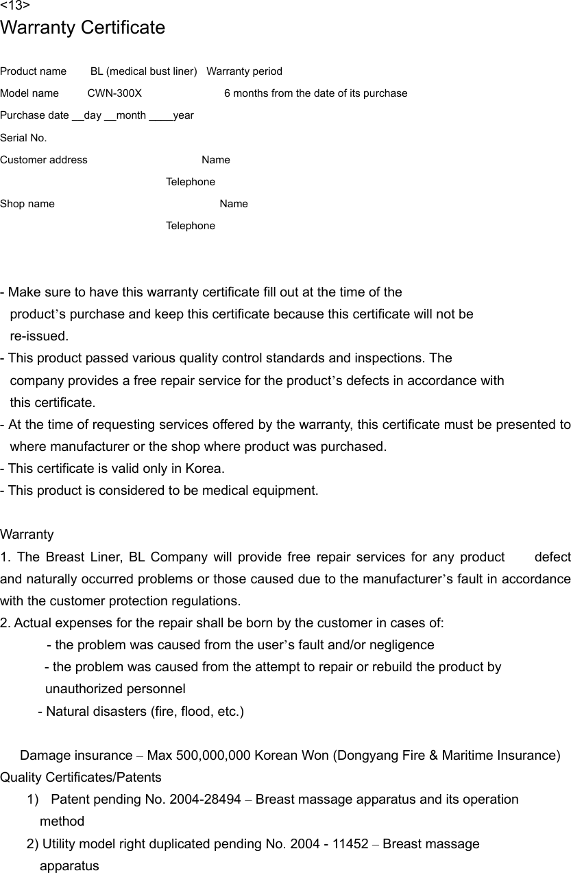 &lt;13&gt; Warranty Certificate  Product name          BL (medical bust liner)    Warranty period Model name      CWN-300X            6 months from the date of its purchase Purchase date __day __month ____year     Serial No.   Customer address                        Name  Telephone Shop name        Name  Telephone   - Make sure to have this warranty certificate fill out at the time of the   product’s purchase and keep this certificate because this certificate will not be   re-issued.  - This product passed various quality control standards and inspections. The   company provides a free repair service for the product’s defects in accordance with   this certificate. - At the time of requesting services offered by the warranty, this certificate must be presented to where manufacturer or the shop where product was purchased.   - This certificate is valid only in Korea. - This product is considered to be medical equipment.  Warranty 1. The Breast Liner, BL Company will provide free repair services for any product     defect and naturally occurred problems or those caused due to the manufacturer’s fault in accordance with the customer protection regulations.   2. Actual expenses for the repair shall be born by the customer in cases of: - the problem was caused from the user’s fault and/or negligence         - the problem was caused from the attempt to repair or rebuild the product by   unauthorized personnel         - Natural disasters (fire, flood, etc.)     Damage insurance – Max 500,000,000 Korean Won (Dongyang Fire &amp; Maritime Insurance) Quality Certificates/Patents 1)  Patent pending No. 2004-28494 – Breast massage apparatus and its operation   method 2) Utility model right duplicated pending No. 2004 - 11452 – Breast massage      apparatus 