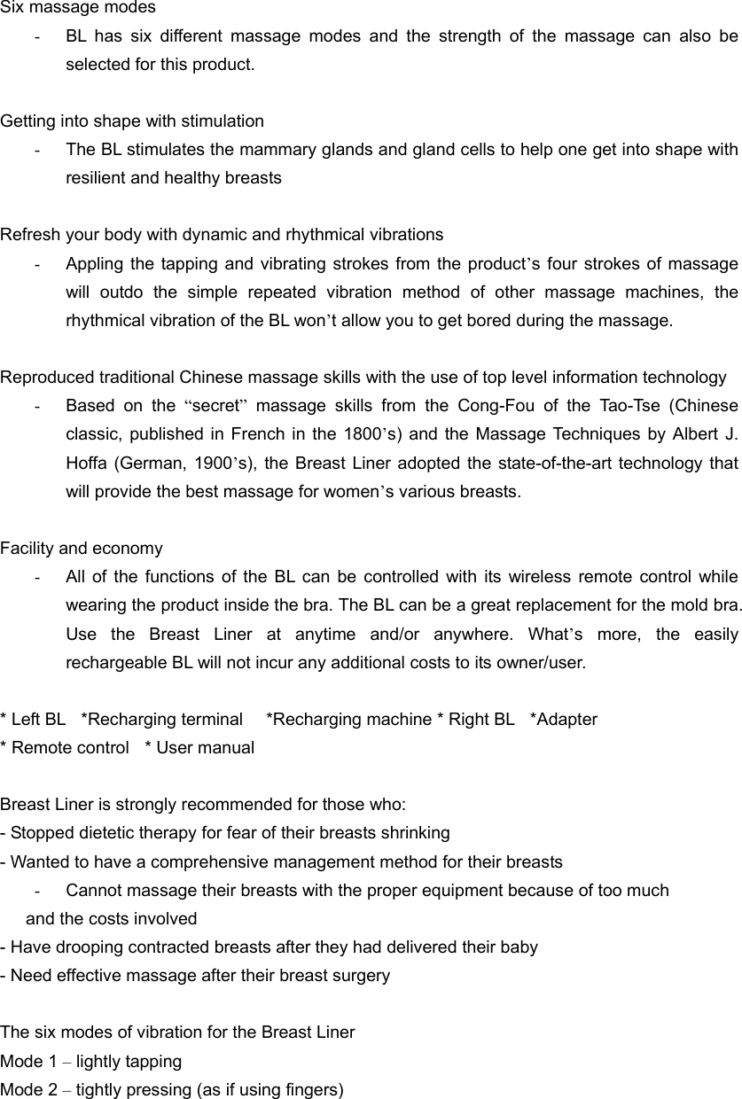  Six massage modes -  BL has six different massage modes and the strength of the massage can also be selected for this product.  Getting into shape with stimulation -  The BL stimulates the mammary glands and gland cells to help one get into shape with resilient and healthy breasts  Refresh your body with dynamic and rhythmical vibrations -  Appling the tapping and vibrating strokes from the product’s four strokes of massage will outdo the simple repeated vibration method of other massage machines, the rhythmical vibration of the BL won’t allow you to get bored during the massage.  Reproduced traditional Chinese massage skills with the use of top level information technology -  Based on the “secret” massage skills from the Cong-Fou of the Tao-Tse (Chinese classic, published in French in the 1800’s) and the Massage Techniques by Albert J. Hoffa (German, 1900’s), the Breast Liner adopted the state-of-the-art technology that will provide the best massage for women’s various breasts.  Facility and economy -  All of the functions of the BL can be controlled with its wireless remote control while wearing the product inside the bra. The BL can be a great replacement for the mold bra. Use the Breast Liner at anytime and/or anywhere. What’s more, the easily rechargeable BL will not incur any additional costs to its owner/user.  * Left BL    *Recharging terminal      *Recharging machine * Right BL    *Adapter     * Remote control    * User manual  Breast Liner is strongly recommended for those who: - Stopped dietetic therapy for fear of their breasts shrinking - Wanted to have a comprehensive management method for their breasts -  Cannot massage their breasts with the proper equipment because of too much   and the costs involved - Have drooping contracted breasts after they had delivered their baby - Need effective massage after their breast surgery  The six modes of vibration for the Breast Liner   Mode 1 – lightly tapping Mode 2 – tightly pressing (as if using fingers) 
