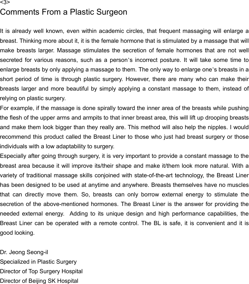 &lt;3&gt; Comments From a Plastic Surgeon  It is already well known, even within academic circles, that frequent massaging will enlarge a breast. Thinking more about it, it is the female hormone that is stimulated by a massage that will make breasts larger. Massage stimulates the secretion of female hormones that are not well secreted for various reasons, such as a person’s incorrect posture. It will take some time to enlarge breasts by only applying a massage to them. The only way to enlarge one’s breasts in a short period of time is through plastic surgery. However, there are many who can make their breasts larger and more beautiful by simply applying a constant massage to them, instead of relying on plastic surgery.   For example, if the massage is done spirally toward the inner area of the breasts while pushing the flesh of the upper arms and armpits to that inner breast area, this will lift up drooping breasts and make them look bigger than they really are. This method will also help the nipples. I would recommend this product called the Breast Liner to those who just had breast surgery or those individuals with a low adaptability to surgery.   Especially after going through surgery, it is very important to provide a constant massage to the breast area because it will improve its/their shape and make it/them look more natural. With a variety of traditional massage skills conjoined with state-of-the-art technology, the Breast Liner has been designed to be used at anytime and anywhere. Breasts themselves have no muscles that can directly move them. So, breasts can only borrow external energy to stimulate the secretion of the above-mentioned hormones. The Breast Liner is the answer for providing the needed external energy.  Adding to its unique design and high performance capabilities, the Breast Liner can be operated with a remote control. The BL is safe, it is convenient and it is good looking.    Dr. Jeong Seong-il Specialized in Plastic Surgery Director of Top Surgery Hospital Director of Beijing SK Hospital    