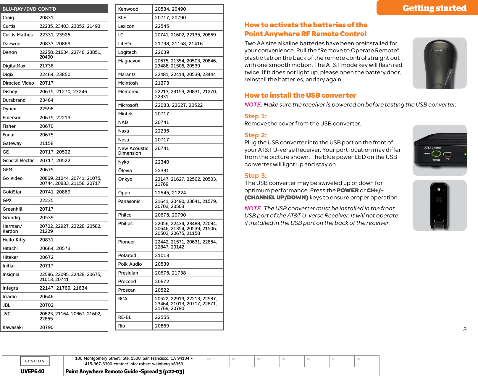 100 Montgomery Street., Ste. 1500, San Francisco, CA 94104 &bull;  415-367-6300 contact info: robert weinberg x6359DTP PR AM CW AD IM PMUVEP Point Anywhere Remote Guide -Spread 3 (p22-03)BLU-RAY/DVD CONT&rsquo;DCraig 20831Curtis 22235, 23403, 23052, 21493Curtis Mathes 22331, 23925Daewoo 20833, 20869Denon 22258, 21634, 22748, 23851, 20490DigitalMax 21738Digix 22464, 23850Directed Video 20717Disney 20675, 21270, 23246Durabrand 23464Dynex 22596Emerson 20675, 22213Fisher 20670Funai 20675Gateway 21158GE 20717, 20522General Electric 20717, 20522GFM 20675Go Video 20869, 21044, 20741, 21075, 20744, 20833, 21158, 20717GoldStar 20741, 20869GPX 22235Greenhill 20717Grundig 20539Harman/ Kardon 20702, 22927, 23228, 20582, 21229Hello Kitty 20831Hitachi 20664, 20573Hiteker 20672Initial 20717Insignia 22596, 22095, 22428, 20675, 21013, 20741Integra 22147, 21769, 21634Irradio 20646JBL 20702JVC 20623, 21164, 20867, 21602, 22855Kawasaki 20790Kenwood 20534, 20490KLH 20717, 20790Lexicon 22545LG 20741, 21602, 22135, 20869LiteOn 21738, 21158, 21416Logitech 22639Magnavox 20675, 21354, 20503, 20646, 23488, 21506, 20539Marantz 22481, 22414, 20539, 23444McIntosh 21273Memorex 22213, 23153, 20831, 21270, 22331Microsoft 22083, 22627, 20522Mintek 20717NAD 20741Naxa 22235Nesa 20717New Acoustic  Dimension 20741Nyko 22340&Ouml;levia 22331Onkyo 22147, 21627, 22562, 20503, 21769Oppo 22545, 21224Panasonic 21641, 20490, 23641, 21579, 20703, 20503Philco 20675, 20790Philips 22056, 22434, 23488, 22084, 20646, 21354, 20539, 21506, 20503, 20675, 21158Pioneer 22442, 21571, 20631, 22854, 22847, 20142Polaroid 21013Polk Audio 20539Presidian 20675, 21738Proceed 20672Proscan 20522RCA 20522, 22919, 22213, 22587, 23464, 21013, 20717, 22871, 21769, 20790RE-BL 22555Rio 20869Getting startedHow to activate the batteries of the  Point Anywhere RF Remote Control Two AA size alkaline batteries have been preinstalled for your convenience. Pull the &ldquo;Remove to Operate Remote&rdquo; plastic tab on the back of the remote control straight out with one smooth motion. The AT&amp;T mode key will ﬂash red twice. If it does not light up, please open the battery door, reinstall the batteries, and try again. How to install the USB converterNOTE: Make sure the receiver is powered on before testing the USB converter. Step 1: Remove the cover from the USB converter.Step 2: Plug the USB converter into the USB port on the front of your AT&amp;T U-verse Receiver. Your port location may differ from the picture shown. The blue power LED on the USB converter will light up and stay on.Step 3: The USB converter may be swiveled up or down for  optimum performance. Press the POWER or CH+/-  (CHANNEL UP/DOWN) keys to ensure proper operation. NOTE: The USB converter must be installed in the front  USB port of the AT&amp;T U-verse Receiver. It will not operate  if installed in the USB port on the back of the receiver.3