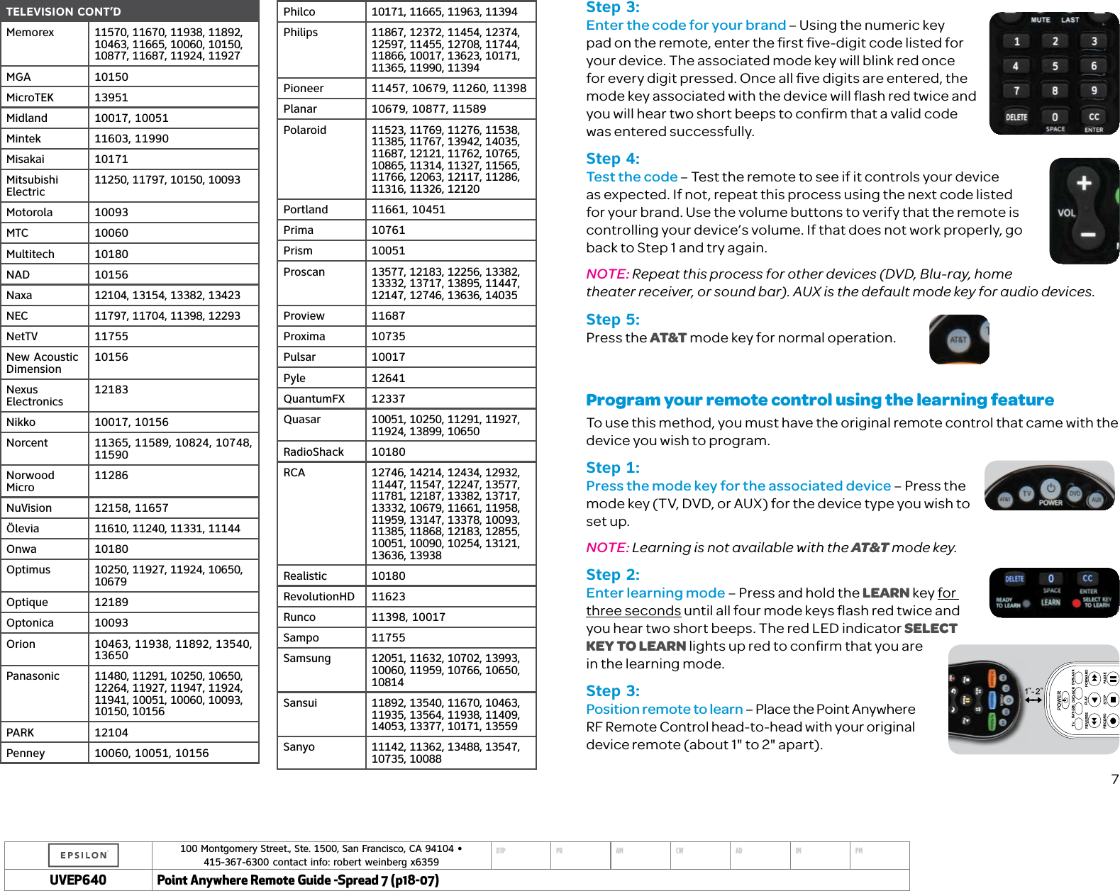 100 Montgomery Street., Ste. 1500, San Francisco, CA 94104 &bull;  415-367-6300 contact info: robert weinberg x6359DTP PR AM CW AD IM PMUVEP Point Anywhere Remote Guide -Spread 7 (p18-07)TELEVISION CONT&rsquo;DMemorex 11570, 11670, 11938, 11892, 10463, 11665, 10060, 10150, 10877, 11687, 11924, 11927MGA 10150MicroTEK 13951Midland 10017, 10051Mintek 11603, 11990Misakai 10171Mitsubishi Electric 11250, 11797, 10150, 10093Motorola 10093MTC 10060Multitech 10180NAD 10156Naxa 12104, 13154, 13382, 13423NEC 11797, 11704, 11398, 12293NetTV 11755New Acoustic  Dimension 10156Nexus  Electronics 12183Nikko 10017, 10156Norcent 11365, 11589, 10824, 10748, 11590Norwood Micro 11286NuVision 12158, 11657&Ouml;levia 11610, 11240, 11331, 11144Onwa 10180Optimus 10250, 11927, 11924, 10650, 10679Optique 12189Optonica 10093Orion 10463, 11938, 11892, 13540, 13650Panasonic 11480, 11291, 10250, 10650, 12264, 11927, 11947, 11924, 11941, 10051, 10060, 10093, 10150, 10156PARK 12104Penney 10060, 10051, 10156Philco 10171, 11665, 11963, 11394Philips 11867, 12372, 11454, 12374, 12597, 11455, 12708, 11744, 11866, 10017, 13623, 10171, 11365, 11990, 11394Pioneer 11457, 10679, 11260, 11398Planar 10679, 10877, 11589Polaroid 11523, 11769, 11276, 11538, 11385, 11767, 13942, 14035, 11687, 12121, 11762, 10765, 10865, 11314, 11327, 11565, 11766, 12063, 12117, 11286, 11316, 11326, 12120Portland 11661, 10451Prima 10761Prism 10051Proscan 13577, 12183, 12256, 13382, 13332, 13717, 13895, 11447, 12147, 12746, 13636, 14035Proview 11687Proxima 10735Pulsar 10017Pyle 12641QuantumFX 12337Quasar 10051, 10250, 11291, 11927, 11924, 13899, 10650RadioShack 10180RCA 12746, 14214, 12434, 12932, 11447, 11547, 12247, 13577, 11781, 12187, 13382, 13717, 13332, 10679, 11661, 11958, 11959, 13147, 13378, 10093, 11385, 11868, 12183, 12855, 10051, 10090, 10254, 13121, 13636, 13938Realistic 10180RevolutionHD 11623Runco 11398, 10017Sampo 11755Samsung 12051, 11632, 10702, 13993, 10060, 11959, 10766, 10650, 10814Sansui 11892, 13540, 11670, 10463, 11935, 13564, 11938, 11409, 14053, 13377, 10171, 13559Sanyo 11142, 11362, 13488, 13547, 10735, 10088Step 3:Enter the code for your brand &ndash; Using the numeric key pad on the remote, enter the ﬁrst ﬁve-digit code listed for your device. The associated mode key will blink red once for every digit pressed. Once all ﬁve digits are entered, the mode key associated with the device will ﬂash red twice and you will hear two short beeps to conﬁrm that a valid code was entered successfully. Step 4:Test the code &ndash; Test the remote to see if it controls your device as expected. If not, repeat this process using the next code listed for your brand. Use the volume buttons to verify that the remote is controlling your device&rsquo;s volume. If that does not work properly, go back to Step 1 and try again. NOTE: Repeat this process for other devices (DVD, Blu-ray, home theater receiver, or sound bar). AUX is the default mode key for audio devices.Step 5:Press the AT&amp;T mode key for normal operation. Program your remote control using the learning featureTo use this method, you must have the original remote control that came with the device you wish to program.Step 1:Press the mode key for the associated device &ndash; Press the mode key (TV, DVD, or AUX) for the device type you wish to set up. NOTE: Learning is not available with the AT&amp;T mode key. Step 2:Enter learning mode &ndash; Press and hold the LEARN key for three seconds until all four mode keys ﬂash red twice and you hear two short beeps. The red LED indicator SELECT  KEY TO LEARN lights up red to conﬁrm that you are  in the learning mode.Step 3:Position remote to learn &ndash; Place the Point Anywhere RF Remote Control head-to-head with your original  device remote (about 1" to 2" apart).7