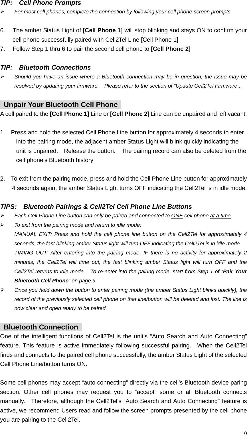  10TIP:  Cell Phone Prompts &frac34; For most cell phones, complete the connection by following your cell phone screen prompts  6.  The amber Status Light of [Cell Phone 1] will stop blinking and stays ON to confirm your cell phone successfully paired with Cell2Tel Line [Cell Phone 1]     7.  Follow Step 1 thru 6 to pair the second cell phone to [Cell Phone 2]  TIP:  Bluetooth Connections     &frac34; Should you have an issue where a Bluetooth connection may be in question, the issue may be resolved by updating your firmware.    Please refer to the section of &ldquo;Update Cell2Tel Firmware&rdquo;.    Unpair Your Bluetooth Cell Phone   A cell paired to the [Cell Phone 1] Line or [Cell Phone 2] Line can be unpaired and left vacant:   1.    Press and hold the selected Cell Phone Line button for approximately 4 seconds to enter     into the pairing mode, the adjacent amber Status Light will blink quickly indicating the     unit is unpaired.    Release the button.    The pairing record can also be deleted from the     cell phone&rsquo;s Bluetooth history    2.    To exit from the pairing mode, press and hold the Cell Phone Line button for approximately       4 seconds again, the amber Status Light turns OFF indicating the Cell2Tel is in idle mode.  TIPS:    Bluetooth Pairings &amp; Cell2Tel Cell Phone Line Buttons &frac34; Each Cell Phone Line button can only be paired and connected to ONE cell phone at a time.  &frac34; To exit from the pairing mode and return to idle mode:   MANUAL EXIT: Press and hold the cell phone line button on the Cell2Tel for approximately 4 seconds, the fast blinking amber Status light will turn OFF indicating the Cell2Tel is in idle mode.   TIMING OUT: After entering into the pairing mode, IF there is no activity for approximately 2 minutes, the Cell2Tel will time out, the fast blinking amber Status light will turn OFF and the Cell2Tel returns to idle mode.   To re-enter into the pairing mode, start from Step 1 of &ldquo;Pair Your Bluetooth Cell Phone&rdquo; on page 9 &frac34; Once you hold down the button to enter pairing mode (the amber Status Light blinks quickly), the record of the previously selected cell phone on that line/button will be deleted and lost. The line is now clear and open ready to be paired.     Bluetooth Connection  One of the intelligent functions of Cell2Tel is the unit&rsquo;s &ldquo;Auto Search and Auto Connecting&rdquo; feature. This feature is active immediately following successful pairing.  When the Cell2Tel finds and connects to the paired cell phone successfully, the amber Status Light of the selected Cell Phone Line/button turns ON.      Some cell phones may accept &ldquo;auto connecting&rdquo; directly via the cell&rsquo;s Bluetooth device paring section. Other cell phones may request you to &ldquo;accept&rdquo; some or all Bluetooth connects manually.  Therefore, although the Cell2Tel&rsquo;s &ldquo;Auto Search and Auto Connecting&rdquo; feature is active, we recommend Users read and follow the screen prompts presented by the cell phone you are pairing to the Cell2Tel.   