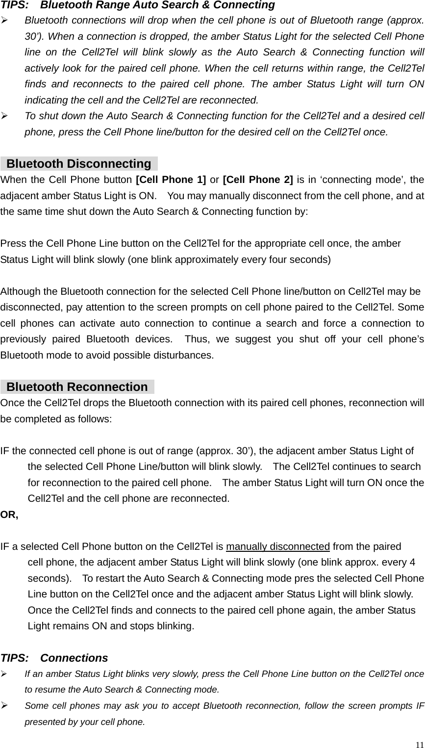  11TIPS:    Bluetooth Range Auto Search &amp; Connecting &frac34; Bluetooth connections will drop when the cell phone is out of Bluetooth range (approx. 30&rsquo;). When a connection is dropped, the amber Status Light for the selected Cell Phone line on the Cell2Tel will blink slowly as the Auto Search &amp; Connecting function will actively look for the paired cell phone. When the cell returns within range, the Cell2Tel finds and reconnects to the paired cell phone. The amber Status Light will turn ON indicating the cell and the Cell2Tel are reconnected.   &frac34; To shut down the Auto Search &amp; Connecting function for the Cell2Tel and a desired cell phone, press the Cell Phone line/button for the desired cell on the Cell2Tel once.     Bluetooth Disconnecting  When the Cell Phone button [Cell Phone 1] or [Cell Phone 2] is in &lsquo;connecting mode&rsquo;, the adjacent amber Status Light is ON.    You may manually disconnect from the cell phone, and at the same time shut down the Auto Search &amp; Connecting function by:      Press the Cell Phone Line button on the Cell2Tel for the appropriate cell once, the amber   Status Light will blink slowly (one blink approximately every four seconds)      Although the Bluetooth connection for the selected Cell Phone line/button on Cell2Tel may be   disconnected, pay attention to the screen prompts on cell phone paired to the Cell2Tel. Some cell phones can activate auto connection to continue a search and force a connection to previously paired Bluetooth devices.  Thus, we suggest you shut off your cell phone&rsquo;s Bluetooth mode to avoid possible disturbances.       Bluetooth Reconnection  Once the Cell2Tel drops the Bluetooth connection with its paired cell phones, reconnection will be completed as follows:    IF the connected cell phone is out of range (approx. 30&rsquo;), the adjacent amber Status Light of     the selected Cell Phone Line/button will blink slowly.    The Cell2Tel continues to search     for reconnection to the paired cell phone.    The amber Status Light will turn ON once the       Cell2Tel and the cell phone are reconnected.   OR,  IF a selected Cell Phone button on the Cell2Tel is manually disconnected from the paired     cell phone, the adjacent amber Status Light will blink slowly (one blink approx. every 4     seconds).    To restart the Auto Search &amp; Connecting mode pres the selected Cell Phone       Line button on the Cell2Tel once and the adjacent amber Status Light will blink slowly.       Once the Cell2Tel finds and connects to the paired cell phone again, the amber Status     Light remains ON and stops blinking.    TIPS:  Connections &frac34; If an amber Status Light blinks very slowly, press the Cell Phone Line button on the Cell2Tel once to resume the Auto Search &amp; Connecting mode.   &frac34; Some cell phones may ask you to accept Bluetooth reconnection, follow the screen prompts IF presented by your cell phone.   