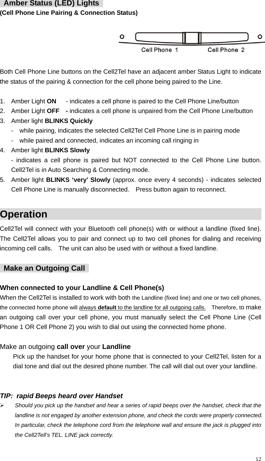   Amber Status (LED) Lights   (Cell Phone Line Pairing &amp; Connection Status)               Both Cell Phone Line buttons on the Cell2Tel have an adjacent amber Status Light to indicate the status of the pairing &amp; connection for the cell phone being paired to the Line.  1. Amber Light ON  - indicates a cell phone is paired to the Cell Phone Line/button 2. Amber Light OFF  - indicates a cell phone is unpaired from the Cell Phone Line/button 3. Amber light BLINKS Quickly  -    while pairing, indicates the selected Cell2Tel Cell Phone Line is in pairing mode -    while paired and connected, indicates an incoming call ringing in               4. Amber light BLINKS Slowly  - indicates a cell phone is paired but NOT connected to the Cell Phone Line button.  Cell2Tel is in Auto Searching &amp; Connecting mode.   5. Amber light BLINKS &lsquo;very&rsquo; Slowly (approx. once every 4 seconds) - indicates selected Cell Phone Line is manually disconnected.    Press button again to reconnect.    Operation                                                      Cell2Tel will connect with your Bluetooth cell phone(s) with or without a landline (fixed line).  The Cell2Tel allows you to pair and connect up to two cell phones for dialing and receiving incoming cell calls.    The unit can also be used with or without a fixed landline.      Make an Outgoing Call    When connected to your Landline &amp; Cell Phone(s) When the Cell2Tel is installed to work with both the Landline (fixed line) and one or two cell phones, the connected home phone will always default to the landline for all outgoing calls.  Therefore, to make an outgoing call over your cell phone, you must manually select the Cell Phone Line (Cell Phone 1 OR Cell Phone 2) you wish to dial out using the connected home phone.      Make an outgoing call over your Landline Pick up the handset for your home phone that is connected to your Cell2Tel, listen for a dial tone and dial out the desired phone number. The call will dial out over your landline.      TIP:   rapid Beeps heard over Handset &frac34; Should you pick up the handset and hear a series of rapid beeps over the handset, check that the landline is not engaged by another extension phone, and check the cords were properly connected. In particular, check the telephone cord from the telephone wall and ensure the jack is plugged into the Cell2Tell&rsquo;s TEL. LINE jack correctly.     12