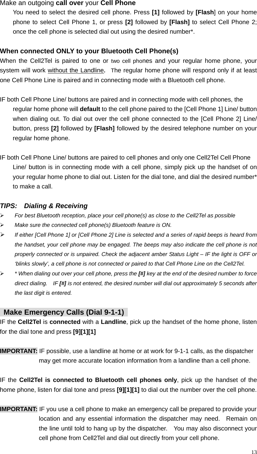  13Make an outgoing call over your Cell Phone You need to select the desired cell phone. Press [1] followed by [Flash] on your home phone to select Cell Phone 1, or press [2] followed by [Flash] to select Cell Phone 2; once the cell phone is selected dial out using the desired number*.    When connected ONLY to your Bluetooth Cell Phone(s) When the Cell2Tel is paired to one or two cell phones and your regular home phone, your system will work without the Landline.  The regular home phone will respond only if at least one Cell Phone Line is paired and in connecting mode with a Bluetooth cell phone.      IF both Cell Phone Line/ buttons are paired and in connecting mode with cell phones, the   regular home phone will default to the cell phone paired to the [Cell Phone 1] Line/ button when dialing out. To dial out over the cell phone connected to the [Cell Phone 2] Line/ button, press [2] followed by [Flash] followed by the desired telephone number on your regular home phone.      IF both Cell Phone Line/ buttons are paired to cell phones and only one Cell2Tel Cell Phone   Line/ button is in connecting mode with a cell phone, simply pick up the handset of on your regular home phone to dial out. Listen for the dial tone, and dial the desired number* to make a call.    TIPS:  Dialing &amp; Receiving &frac34; For best Bluetooth reception, place your cell phone(s) as close to the Cell2Tel as possible   &frac34; Make sure the connected cell phone(s) Bluetooth feature is ON.   &frac34; If either [Cell Phone 1] or [Cell Phone 2] Line is selected and a series of rapid beeps is heard from the handset, your cell phone may be engaged. The beeps may also indicate the cell phone is not properly connected or is unpaired. Check the adjacent amber Status Light &ndash; IF the light is OFF or &lsquo;blinks slowly&rsquo;, a cell phone is not connected or paired to that Cell Phone Line on the Cell2Tel.     &frac34; * When dialing out over your cell phone, press the [#] key at the end of the desired number to force direct dialing.    IF [#] is not entered, the desired number will dial out approximately 5 seconds after the last digit is entered.        Make Emergency Calls (Dial 9-1-1)   IF the Cell2Tel is connected with a Landline, pick up the handset of the home phone, listen for the dial tone and press [9][1][1]    IMPORTANT: IF possible, use a landline at home or at work for 9-1-1 calls, as the dispatcher may get more accurate location information from a landline than a cell phone.  IF the Cell2Tel is connected to Bluetooth cell phones only, pick up the handset of the home phone, listen for dial tone and press [9][1][1] to dial out the number over the cell phone.    IMPORTANT: IF you use a cell phone to make an emergency call be prepared to provide your   location and any essential information the dispatcher may need.  Remain on the line until told to hang up by the dispatcher.    You may also disconnect your cell phone from Cell2Tel and dial out directly from your cell phone. 