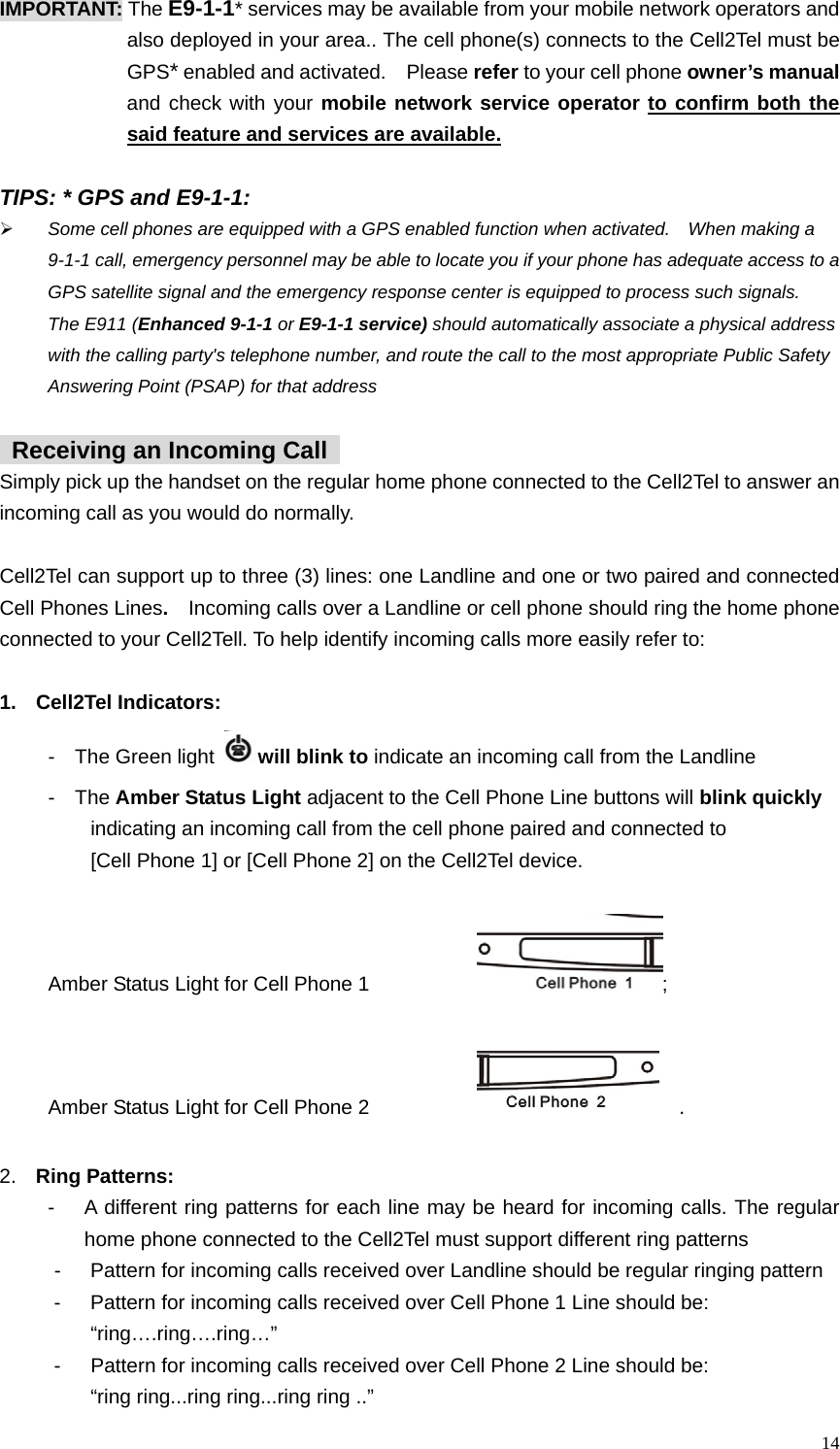  IMPORTANT: The E9-1-1* services may be available from your mobile network operators and   also deployed in your area.. The cell phone(s) connects to the Cell2Tel must be GPS* enabled and activated.    Please refer to your cell phone owner&rsquo;s manual and check with your mobile network service operator to confirm both the said feature and services are available.   TIPS: * GPS and E9-1-1: &frac34; Some cell phones are equipped with a GPS enabled function when activated.    When making a 9-1-1 call, emergency personnel may be able to locate you if your phone has adequate access to a GPS satellite signal and the emergency response center is equipped to process such signals.   The E911 (Enhanced 9-1-1 or E9-1-1 service) should automatically associate a physical address with the calling party's telephone number, and route the call to the most appropriate Public Safety Answering Point (PSAP) for that address    Receiving an Incoming Call   Simply pick up the handset on the regular home phone connected to the Cell2Tel to answer an incoming call as you would do normally.    Cell2Tel can support up to three (3) lines: one Landline and one or two paired and connected Cell Phones Lines.  Incoming calls over a Landline or cell phone should ring the home phone connected to your Cell2Tell. To help identify incoming calls more easily refer to:    1. Cell2Tel Indicators:  -  The Green light  will blink to indicate an incoming call from the Landline -  The Amber Status Light adjacent to the Cell Phone Line buttons will blink quickly     indicating an incoming call from the cell phone paired and connected to      [Cell Phone 1] or [Cell Phone 2] on the Cell2Tel device.    Amber Status Light for Cell Phone 1        ;  Amber Status Light for Cell Phone 2          .  2.  Ring Patterns:   -  A different ring patterns for each line may be heard for incoming calls. The regular home phone connected to the Cell2Tel must support different ring patterns    -    Pattern for incoming calls received over Landline should be regular ringing pattern   -    Pattern for incoming calls received over Cell Phone 1 Line should be:     &ldquo;ring&hellip;.ring&hellip;.ring&hellip;&rdquo;   -  Pattern for incoming calls received over Cell Phone 2 Line should be:       &ldquo;ring ring...ring ring...ring ring ..&rdquo;  14