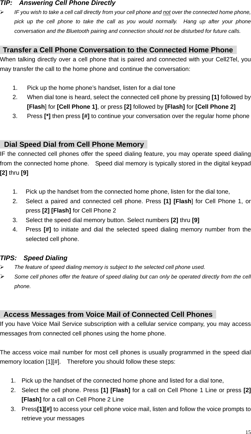  15 TIP:    Answering Cell Phone Directly   &frac34; IF you wish to take a cell call directly from your cell phone and not over the connected home phone, pick up the cell phone to take the call as you would normally.  Hang up after your phone conversation and the Bluetooth pairing and connection should not be disturbed for future calls.   Transfer a Cell Phone Conversation to the Connected Home Phone   When talking directly over a cell phone that is paired and connected with your Cell2Tel, you may transfer the call to the home phone and continue the conversation:    1.  Pick up the home phone&rsquo;s handset, listen for a dial tone 2.  When dial tone is heard, select the connected cell phone by pressing [1] followed by     [Flash] for [Cell Phone 1], or press [2] followed by [Flash] for [Cell Phone 2] 3. Press [*] then press [#] to continue your conversation over the regular home phone      Dial Speed Dial from Cell Phone Memory   IF the connected cell phones offer the speed dialing feature, you may operate speed dialing from the connected home phone.    Speed dial memory is typically stored in the digital keypad [2] thru [9]  1.  Pick up the handset from the connected home phone, listen for the dial tone,   2.  Select a paired and connected cell phone. Press [1] [Flash] for Cell Phone 1, or press [2] [Flash] for Cell Phone 2 3.  Select the speed dial memory button. Select numbers [2] thru [9] 4. Press [#] to initiate and dial the selected speed dialing memory number from the selected cell phone.   TIPS:  Speed Dialing &frac34; The feature of speed dialing memory is subject to the selected cell phone used. &frac34; Some cell phones offer the feature of speed dialing but can only be operated directly from the cell phone.       Access Messages from Voice Mail of Connected Cell Phones   If you have Voice Mail Service subscription with a cellular service company, you may access messages from connected cell phones using the home phone.    The access voice mail number for most cell phones is usually programmed in the speed dial memory location [1][#].    Therefore you should follow these steps:    1.  Pick up the handset of the connected home phone and listed for a dial tone,   2.  Select the cell phone. Press [1] [Flash] for a call on Cell Phone 1 Line or press [2] [Flash] for a call on Cell Phone 2 Line 3. Press[1][#] to access your cell phone voice mail, listen and follow the voice prompts to retrieve your messages 
