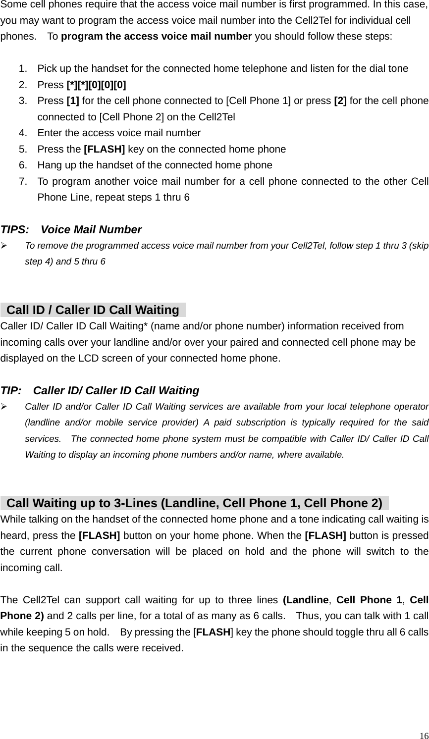  16 Some cell phones require that the access voice mail number is first programmed. In this case,   you may want to program the access voice mail number into the Cell2Tel for individual cell phones.  To program the access voice mail number you should follow these steps:  1.  Pick up the handset for the connected home telephone and listen for the dial tone   2. Press [*][*][0][0][0] 3. Press [1] for the cell phone connected to [Cell Phone 1] or press [2] for the cell phone connected to [Cell Phone 2] on the Cell2Tel 4.  Enter the access voice mail number 5. Press the [FLASH] key on the connected home phone 6.  Hang up the handset of the connected home phone 7.  To program another voice mail number for a cell phone connected to the other Cell Phone Line, repeat steps 1 thru 6        TIPS:  Voice Mail Number &frac34; To remove the programmed access voice mail number from your Cell2Tel, follow step 1 thru 3 (skip step 4) and 5 thru 6       Call ID / Caller ID Call Waiting   Caller ID/ Caller ID Call Waiting* (name and/or phone number) information received from incoming calls over your landline and/or over your paired and connected cell phone may be displayed on the LCD screen of your connected home phone.    TIP:    Caller ID/ Caller ID Call Waiting &frac34; Caller ID and/or Caller ID Call Waiting services are available from your local telephone operator (landline and/or mobile service provider) A paid subscription is typically required for the said services.  The connected home phone system must be compatible with Caller ID/ Caller ID Call Waiting to display an incoming phone numbers and/or name, where available.       Call Waiting up to 3-Lines (Landline, Cell Phone 1, Cell Phone 2)   While talking on the handset of the connected home phone and a tone indicating call waiting is heard, press the [FLASH] button on your home phone. When the [FLASH] button is pressed the current phone conversation will be placed on hold and the phone will switch to the incoming call.    The Cell2Tel can support call waiting for up to three lines (Landline, Cell Phone 1, Cell Phone 2) and 2 calls per line, for a total of as many as 6 calls.    Thus, you can talk with 1 call while keeping 5 on hold.    By pressing the [FLASH] key the phone should toggle thru all 6 calls in the sequence the calls were received.        