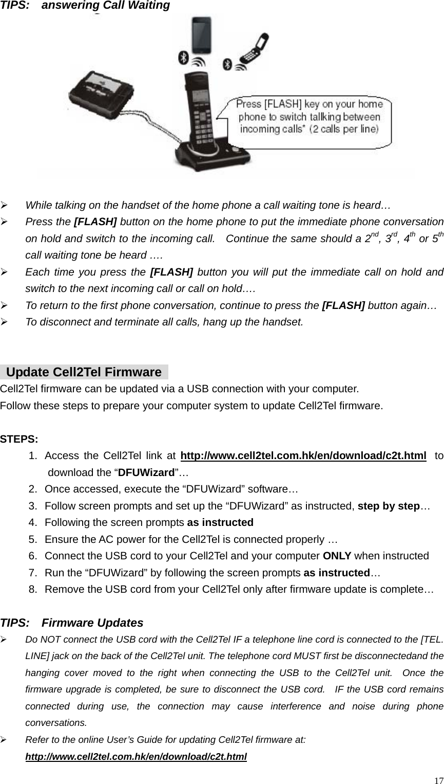 TIPS:  answering Call Waiting   &frac34; While talking on the handset of the home phone a call waiting tone is heard&hellip; &frac34; Press the [FLASH] button on the home phone to put the immediate phone conversation on hold and switch to the incoming call.   Continue the same should a 2nd, 3rd, 4th or 5th call waiting tone be heard &hellip;.   &frac34; Each time you press the [FLASH] button you will put the immediate call on hold and switch to the next incoming call or call on hold&hellip;.     &frac34; To return to the first phone conversation, continue to press the [FLASH] button again&hellip; &frac34; To disconnect and terminate all calls, hang up the handset.       Update Cell2Tel Firmware   Cell2Tel firmware can be updated via a USB connection with your computer.     Follow these steps to prepare your computer system to update Cell2Tel firmware.    STEPS: 1.  Access the Cell2Tel link at http://www.cell2tel.com.hk/en/download/c2t.html   to download the &ldquo;DFUWizard&rdquo;&hellip;  2.  Once accessed, execute the &ldquo;DFUWizard&rdquo; software&hellip;   3.  Follow screen prompts and set up the &ldquo;DFUWizard&rdquo; as instructed, step by step&hellip;  4.  Following the screen prompts as instructed  5.  Ensure the AC power for the Cell2Tel is connected properly &hellip; 6.  Connect the USB cord to your Cell2Tel and your computer ONLY when instructed 7.  Run the &ldquo;DFUWizard&rdquo; by following the screen prompts as instructed&hellip;  8.  Remove the USB cord from your Cell2Tel only after firmware update is complete&hellip;      TIPS:  Firmware Updates &frac34; Do NOT connect the USB cord with the Cell2Tel IF a telephone line cord is connected to the [TEL. LINE] jack on the back of the Cell2Tel unit. The telephone cord MUST first be disconnectedand the hanging cover moved to the right when connecting the USB to the Cell2Tel unit.  Once the firmware upgrade is completed, be sure to disconnect the USB cord.  IF the USB cord remains connected during use, the connection may cause interference and noise during phone conversations.  &frac34; Refer to the online User&rsquo;s Guide for updating Cell2Tel firmware at:   http://www.cell2tel.com.hk/en/download/c2t.html   17