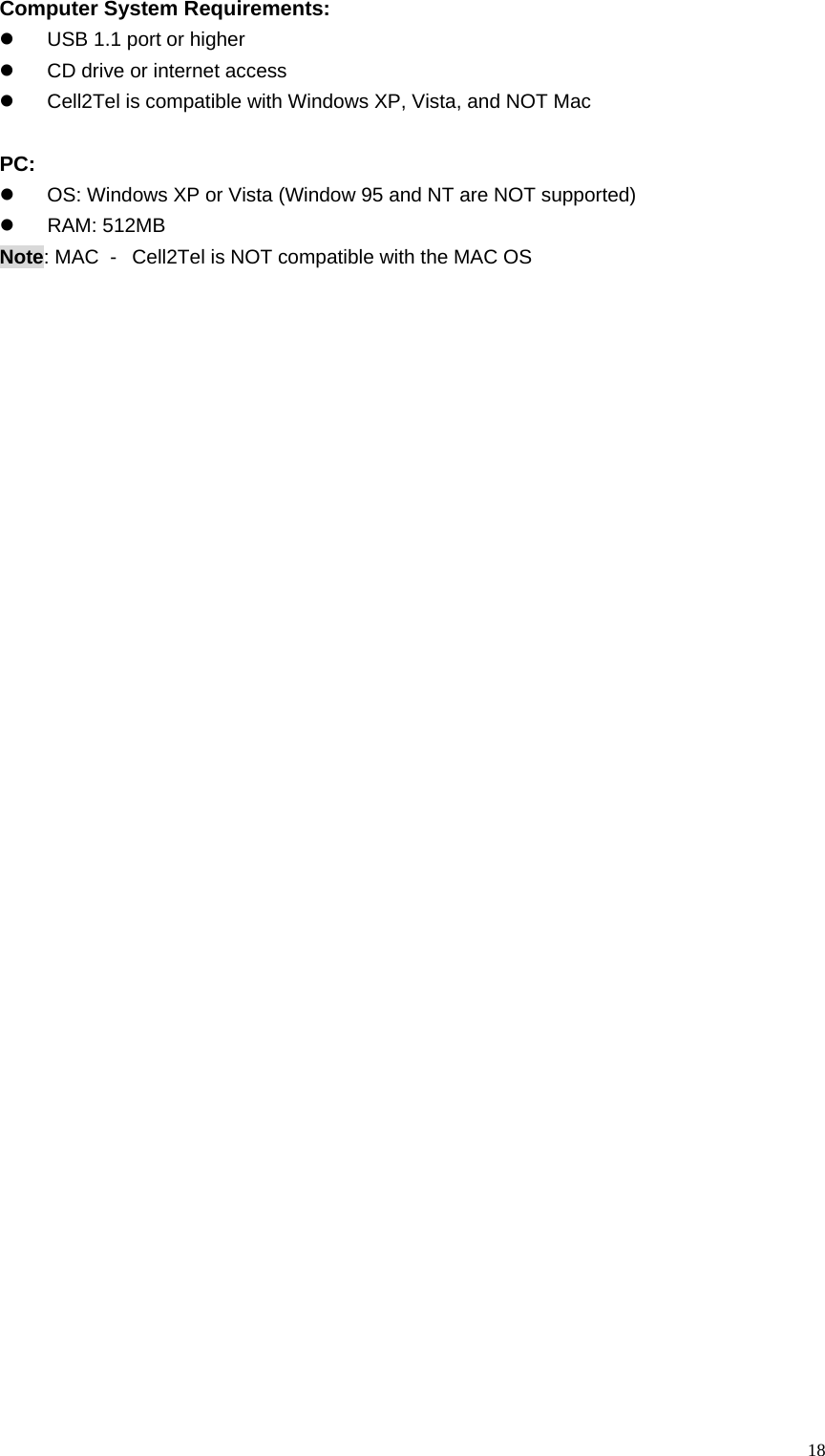  18Computer System Requirements: z  USB 1.1 port or higher z  CD drive or internet access z  Cell2Tel is compatible with Windows XP, Vista, and NOT Mac    PC:   z  OS: Windows XP or Vista (Window 95 and NT are NOT supported) z RAM: 512MB Note: MAC  -   Cell2Tel is NOT compatible with the MAC OS 