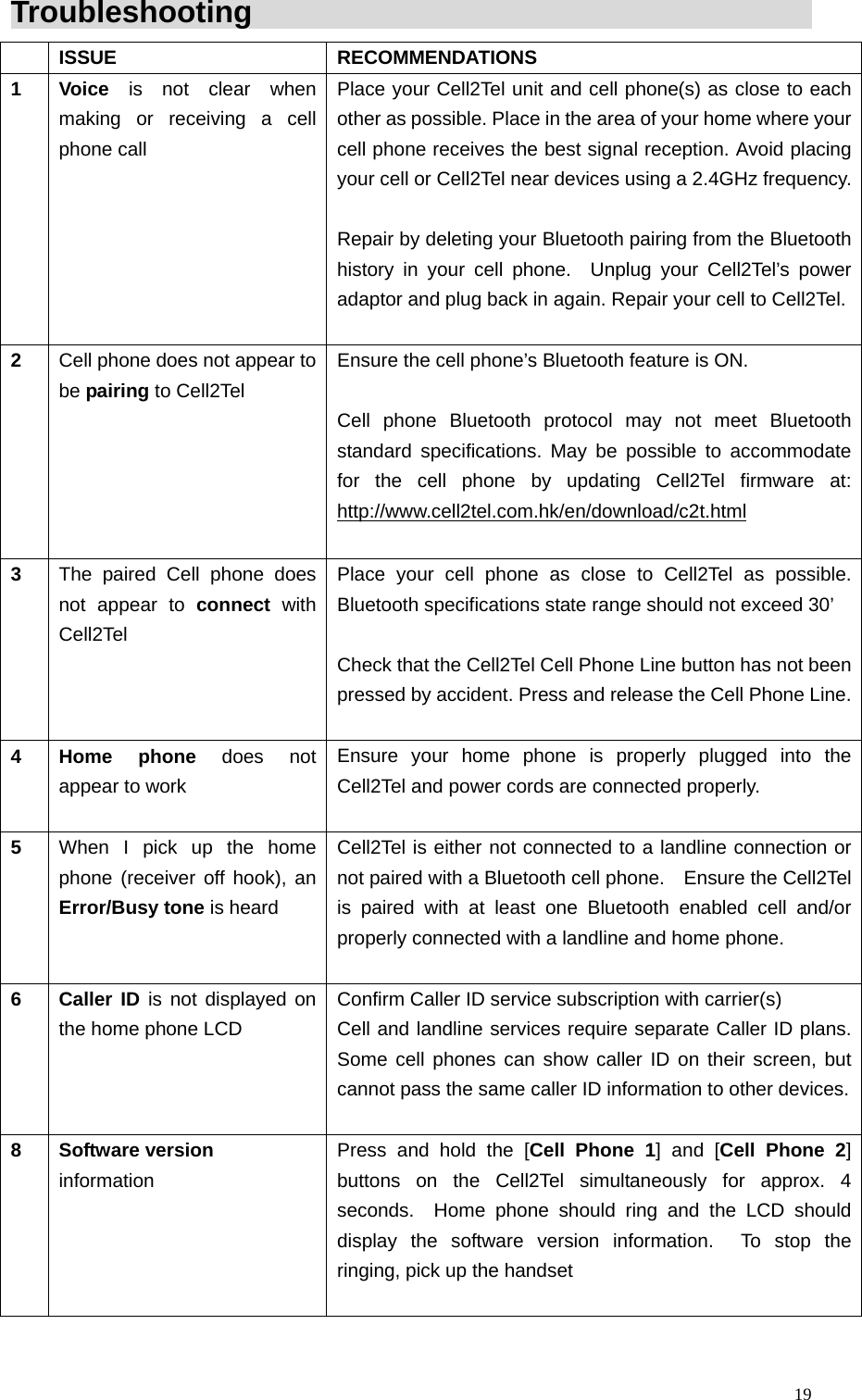  19Troubleshooting                                              ISSUE  RECOMMENDATIONS 1 Voice is not clear when making or receiving a cell phone call  Place your Cell2Tel unit and cell phone(s) as close to each other as possible. Place in the area of your home where your cell phone receives the best signal reception. Avoid placing your cell or Cell2Tel near devices using a 2.4GHz frequency.  Repair by deleting your Bluetooth pairing from the Bluetooth history in your cell phone.  Unplug your Cell2Tel&rsquo;s power adaptor and plug back in again. Repair your cell to Cell2Tel.  2  Cell phone does not appear to be pairing to Cell2Tel   Ensure the cell phone&rsquo;s Bluetooth feature is ON.      Cell phone Bluetooth protocol may not meet Bluetooth standard specifications. May be possible to accommodate for the cell phone by updating Cell2Tel firmware at: http://www.cell2tel.com.hk/en/download/c2t.html  3  The paired Cell phone does not appear to connect with Cell2Tel Place your cell phone as close to Cell2Tel as possible.  Bluetooth specifications state range should not exceed 30&rsquo;    Check that the Cell2Tel Cell Phone Line button has not been pressed by accident. Press and release the Cell Phone Line. 4 Home phone does not appear to work Ensure your home phone is properly plugged into the Cell2Tel and power cords are connected properly.    5  When I pick up the home phone (receiver off hook), an Error/Busy tone is heard  Cell2Tel is either not connected to a landline connection or not paired with a Bluetooth cell phone.    Ensure the Cell2Tel is paired with at least one Bluetooth enabled cell and/or properly connected with a landline and home phone.      6 Caller ID is not displayed on the home phone LCD  Confirm Caller ID service subscription with carrier(s)   Cell and landline services require separate Caller ID plans. Some cell phones can show caller ID on their screen, but cannot pass the same caller ID information to other devices.  8 Software version  information  Press and hold the [Cell Phone 1] and [Cell Phone 2] buttons on the Cell2Tel simultaneously for approx. 4 seconds.  Home phone should ring and the LCD should display the software version information.  To stop the ringing, pick up the handset   