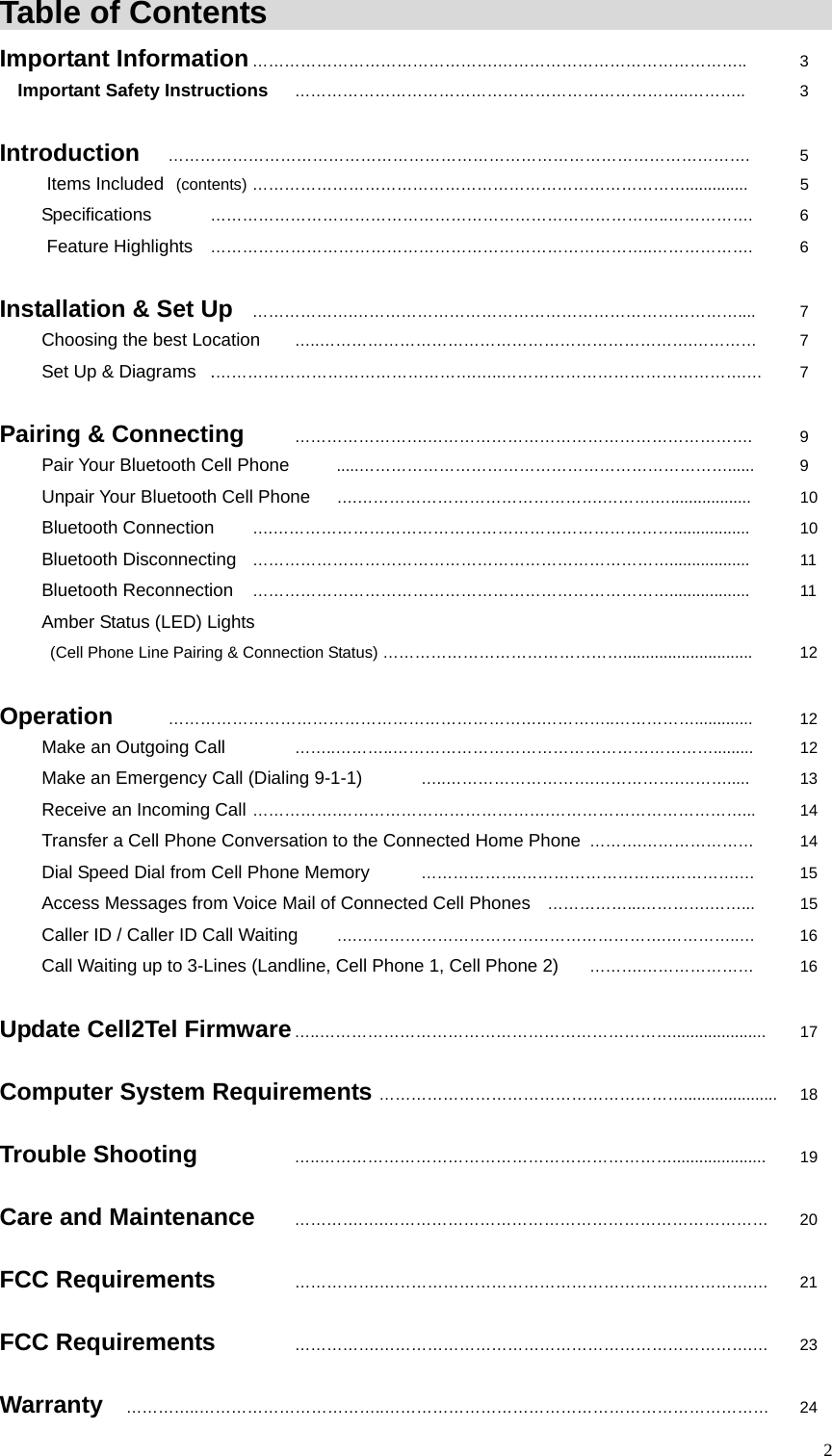  2Table of Contents                                               Important Information &hellip;&hellip;&hellip;&hellip;&hellip;&hellip;&hellip;&hellip;&hellip;&hellip;&hellip;&hellip;&hellip;&hellip;&hellip;.&hellip;&hellip;&hellip;&hellip;&hellip;&hellip;&hellip;&hellip;&hellip;&hellip;&hellip;&hellip;&hellip;&hellip;&hellip;..   3 Important Safety Instructions &hellip;&hellip;&hellip;&hellip;&hellip;&hellip;&hellip;&hellip;&hellip;&hellip;&hellip;&hellip;&hellip;&hellip;&hellip;&hellip;&hellip;&hellip;&hellip;&hellip;&hellip;&hellip;&hellip;&hellip;..&hellip;&hellip;&hellip;..   3  Introduction &hellip;&hellip;&hellip;&hellip;&hellip;&hellip;&hellip;&hellip;&hellip;&hellip;&hellip;&hellip;&hellip;&hellip;&hellip;&hellip;&hellip;&hellip;&hellip;&hellip;&hellip;&hellip;&hellip;&hellip;&hellip;&hellip;&hellip;&hellip;&hellip;&hellip;&hellip;&hellip;&hellip;&hellip;&hellip;&hellip;.    5 Items Included  (contents) &hellip;&hellip;&hellip;&hellip;&hellip;&hellip;&hellip;&hellip;&hellip;&hellip;&hellip;&hellip;&hellip;&hellip;&hellip;&hellip;&hellip;&hellip;&hellip;&hellip;&hellip;&hellip;&hellip;&hellip;&hellip;&hellip;&hellip;..............    5 Specifications   &hellip;&hellip;&hellip;&hellip;&hellip;&hellip;&hellip;&hellip;&hellip;&hellip;&hellip;&hellip;&hellip;&hellip;&hellip;&hellip;&hellip;&hellip;&hellip;&hellip;&hellip;&hellip;&hellip;&hellip;&hellip;&hellip;&hellip;&hellip;..&hellip;&hellip;&hellip;&hellip;&hellip;.   6 Feature Highlights &hellip;&hellip;&hellip;&hellip;&hellip;&hellip;&hellip;&hellip;&hellip;&hellip;&hellip;&hellip;&hellip;&hellip;&hellip;&hellip;&hellip;&hellip;&hellip;&hellip;&hellip;&hellip;&hellip;&hellip;&hellip;&hellip;&hellip;..&hellip;&hellip;&hellip;&hellip;&hellip;&hellip;.   6  Installation &amp; Set Up &hellip;&hellip;&hellip;&hellip;&hellip;&hellip;.&hellip;&hellip;&hellip;&hellip;&hellip;&hellip;&hellip;&hellip;&hellip;&hellip;&hellip;&hellip;&hellip;&hellip;&hellip;&hellip;&hellip;&hellip;&hellip;&hellip;&hellip;&hellip;&hellip;&hellip;....   7 Choosing the best Location  &hellip;..&hellip;&hellip;&hellip;&hellip;&hellip;&hellip;&hellip;&hellip;&hellip;&hellip;&hellip;&hellip;&hellip;&hellip;&hellip;&hellip;&hellip;&hellip;&hellip;&hellip;&hellip;&hellip;&hellip;.&hellip;&hellip;&hellip;&hellip;   7 Set Up &amp; Diagrams  .&hellip;&hellip;&hellip;&hellip;&hellip;&hellip;&hellip;&hellip;&hellip;&hellip;&hellip;&hellip;&hellip;&hellip;&hellip;&hellip;.&hellip;..&hellip;&hellip;&hellip;&hellip;&hellip;&hellip;&hellip;&hellip;&hellip;&hellip;&hellip;&hellip;&hellip;&hellip;&hellip;.&hellip; 7  Pairing &amp; Connecting  &hellip;&hellip;&hellip;&hellip;&hellip;&hellip;&hellip;&hellip;.&hellip;&hellip;&hellip;&hellip;&hellip;&hellip;&hellip;&hellip;&hellip;&hellip;&hellip;&hellip;&hellip;&hellip;&hellip;&hellip;&hellip;&hellip;&hellip;&hellip;.   9 Pair Your Bluetooth Cell Phone  .....&hellip;&hellip;&hellip;&hellip;&hellip;&hellip;&hellip;&hellip;&hellip;&hellip;&hellip;&hellip;&hellip;&hellip;&hellip;&hellip;&hellip;&hellip;&hellip;&hellip;&hellip;&hellip;&hellip;......  9 Unpair Your Bluetooth Cell Phone &hellip;.&hellip;&hellip;&hellip;&hellip;&hellip;&hellip;&hellip;&hellip;&hellip;&hellip;&hellip;&hellip;&hellip;&hellip;&hellip;.&hellip;&hellip;&hellip;.&hellip;..................   10 Bluetooth Connection  &hellip;.&hellip;&hellip;&hellip;&hellip;&hellip;&hellip;&hellip;&hellip;&hellip;&hellip;&hellip;&hellip;&hellip;&hellip;&hellip;&hellip;&hellip;&hellip;&hellip;&hellip;&hellip;&hellip;&hellip;&hellip;&hellip;.................   10 Bluetooth Disconnecting &hellip;&hellip;&hellip;&hellip;&hellip;&hellip;&hellip;&hellip;&hellip;&hellip;&hellip;&hellip;&hellip;&hellip;&hellip;&hellip;&hellip;&hellip;&hellip;&hellip;&hellip;&hellip;&hellip;&hellip;&hellip;&hellip;..................   11 Bluetooth Reconnection &hellip;&hellip;&hellip;&hellip;&hellip;&hellip;&hellip;&hellip;&hellip;&hellip;&hellip;&hellip;&hellip;&hellip;&hellip;&hellip;&hellip;&hellip;&hellip;&hellip;&hellip;&hellip;&hellip;&hellip;&hellip;&hellip;..................   11 Amber Status (LED) Lights     (Cell Phone Line Pairing &amp; Connection Status) &hellip;&hellip;&hellip;&hellip;&hellip;&hellip;&hellip;&hellip;&hellip;&hellip;&hellip;&hellip;&hellip;&hellip;&hellip;.............................   12  Operation   &hellip;&hellip;&hellip;&hellip;&hellip;&hellip;&hellip;&hellip;&hellip;&hellip;&hellip;&hellip;&hellip;&hellip;&hellip;&hellip;&hellip;&hellip;&hellip;&hellip;&hellip;&hellip;&hellip;.&hellip;&hellip;&hellip;&hellip;..&hellip;&hellip;&hellip;&hellip;&hellip;.............   12 Make an Outgoing Call   &hellip;&hellip;..&hellip;&hellip;&hellip;..&hellip;&hellip;&hellip;&hellip;&hellip;&hellip;&hellip;&hellip;&hellip;&hellip;&hellip;&hellip;&hellip;&hellip;&hellip;&hellip;&hellip;&hellip;&hellip;&hellip;.........  12 Make an Emergency Call (Dialing 9-1-1)    &hellip;..&hellip;&hellip;&hellip;&hellip;&hellip;&hellip;&hellip;&hellip;&hellip;.&hellip;&hellip;&hellip;&hellip;&hellip;.&hellip;&hellip;&hellip;.....   13 Receive an Incoming Call &hellip;&hellip;&hellip;&hellip;&hellip;.&hellip;&hellip;&hellip;&hellip;&hellip;&hellip;&hellip;&hellip;&hellip;&hellip;&hellip;&hellip;&hellip;.&hellip;&hellip;&hellip;&hellip;&hellip;&hellip;&hellip;&hellip;&hellip;&hellip;&hellip;&hellip;...   14      Transfer a Cell Phone Conversation to the Connected Home Phone &hellip;&hellip;&hellip;.&hellip;&hellip;&hellip;&hellip;&hellip;&hellip;&hellip;   14     Dial Speed Dial from Cell Phone Memory   &hellip;&hellip;&hellip;&hellip;&hellip;&hellip;.&hellip;&hellip;&hellip;&hellip;&hellip;&hellip;&hellip;&hellip;&hellip;.&hellip;&hellip;&hellip;&hellip;.&hellip;  15      Access Messages from Voice Mail of Connected Cell Phones &hellip;&hellip;&hellip;&hellip;&hellip;...&hellip;&hellip;&hellip;&hellip;.&hellip;&hellip;...   15     Caller ID / Caller ID Call Waiting &hellip;.&hellip;&hellip;&hellip;&hellip;&hellip;&hellip;&hellip;&hellip;&hellip;&hellip;&hellip;&hellip;&hellip;&hellip;&hellip;&hellip;&hellip;&hellip;&hellip;.&hellip;&hellip;&hellip;&hellip;..&hellip;   16      Call Waiting up to 3-Lines (Landline, Cell Phone 1, Cell Phone 2) &hellip;&hellip;&hellip;.&hellip;&hellip;&hellip;&hellip;&hellip;&hellip;&hellip;   16  Update Cell2Tel Firmware &hellip;..&hellip;&hellip;&hellip;&hellip;&hellip;&hellip;&hellip;&hellip;&hellip;&hellip;&hellip;&hellip;&hellip;&hellip;&hellip;&hellip;&hellip;&hellip;&hellip;&hellip;&hellip;&hellip;..................... 17  Computer System Requirements &hellip;&hellip;&hellip;&hellip;&hellip;&hellip;&hellip;&hellip;&hellip;&hellip;&hellip;&hellip;&hellip;&hellip;&hellip;&hellip;&hellip;&hellip;&hellip;..................... 18  Trouble Shooting     &hellip;..&hellip;&hellip;&hellip;&hellip;&hellip;&hellip;&hellip;&hellip;&hellip;&hellip;&hellip;&hellip;&hellip;&hellip;&hellip;&hellip;&hellip;&hellip;&hellip;&hellip;&hellip;&hellip;..................... 19  Care and Maintenance &hellip;&hellip;&hellip;&hellip;.&hellip;.&hellip;&hellip;&hellip;&hellip;&hellip;&hellip;&hellip;&hellip;&hellip;&hellip;&hellip;&hellip;&hellip;&hellip;&hellip;&hellip;&hellip;&hellip;&hellip;&hellip;&hellip;&hellip;&hellip;&hellip; 20  FCC Requirements   &hellip;&hellip;&hellip;&hellip;&hellip;.&hellip;&hellip;&hellip;&hellip;&hellip;&hellip;&hellip;&hellip;&hellip;&hellip;&hellip;&hellip;&hellip;&hellip;&hellip;&hellip;&hellip;&hellip;&hellip;&hellip;&hellip;&hellip;&hellip;.&hellip; 21  FCC Requirements   &hellip;&hellip;&hellip;&hellip;&hellip;.&hellip;&hellip;&hellip;&hellip;&hellip;&hellip;&hellip;&hellip;&hellip;&hellip;&hellip;&hellip;&hellip;&hellip;&hellip;&hellip;&hellip;&hellip;&hellip;&hellip;&hellip;&hellip;&hellip;.&hellip; 23  Warranty  &hellip;&hellip;&hellip;&hellip;..&hellip;&hellip;&hellip;&hellip;&hellip;&hellip;&hellip;&hellip;&hellip;&hellip;&hellip;..&hellip;&hellip;&hellip;&hellip;&hellip;&hellip;&hellip;&hellip;&hellip;&hellip;&hellip;&hellip;&hellip;&hellip;&hellip;&hellip;&hellip;&hellip;&hellip;&hellip;&hellip;&hellip;&hellip;&hellip; 24  