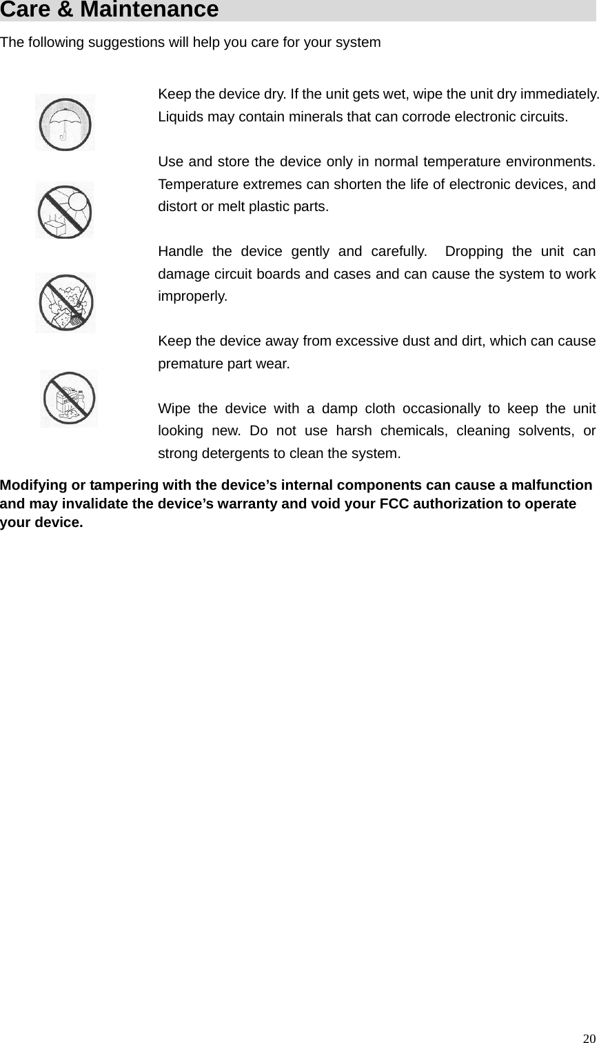 Care &amp; Maintenance                                         The following suggestions will help you care for your system    Keep the device dry. If the unit gets wet, wipe the unit dry immediately. Liquids may contain minerals that can corrode electronic circuits.    Use and store the device only in normal temperature environments. Temperature extremes can shorten the life of electronic devices, and distort or melt plastic parts.  Handle the device gently and carefully.  Dropping the unit can damage circuit boards and cases and can cause the system to work improperly.   Keep the device away from excessive dust and dirt, which can cause premature part wear.   Wipe the device with a damp cloth occasionally to keep the unit looking new. Do not use harsh chemicals, cleaning solvents, or strong detergents to clean the system. Modifying or tampering with the device&rsquo;s internal components can cause a malfunction and may invalidate the device&rsquo;s warranty and void your FCC authorization to operate your device.  20
