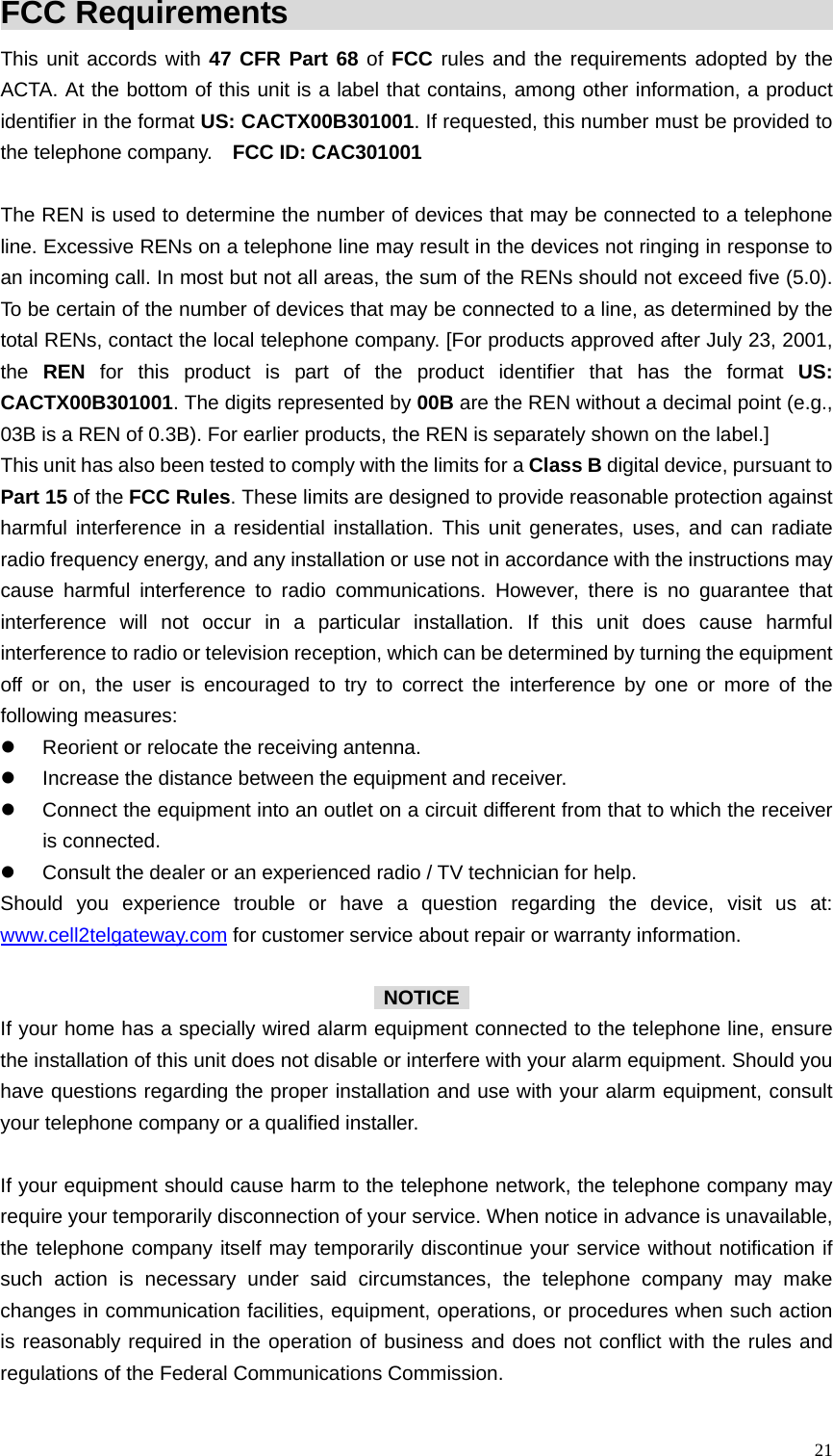  21FCC Requirements                                              This unit accords with 47 CFR Part 68 of FCC rules and the requirements adopted by the ACTA. At the bottom of this unit is a label that contains, among other information, a product identifier in the format US: CACTX00B301001. If requested, this number must be provided to the telephone company.    FCC ID: CAC301001  The REN is used to determine the number of devices that may be connected to a telephone line. Excessive RENs on a telephone line may result in the devices not ringing in response to an incoming call. In most but not all areas, the sum of the RENs should not exceed five (5.0). To be certain of the number of devices that may be connected to a line, as determined by the total RENs, contact the local telephone company. [For products approved after July 23, 2001, the  REN for this product is part of the product identifier that has the format US: CACTX00B301001. The digits represented by 00B are the REN without a decimal point (e.g., 03B is a REN of 0.3B). For earlier products, the REN is separately shown on the label.] This unit has also been tested to comply with the limits for a Class B digital device, pursuant to Part 15 of the FCC Rules. These limits are designed to provide reasonable protection against harmful interference in a residential installation. This unit generates, uses, and can radiate radio frequency energy, and any installation or use not in accordance with the instructions may cause harmful interference to radio communications. However, there is no guarantee that interference will not occur in a particular installation. If this unit does cause harmful interference to radio or television reception, which can be determined by turning the equipment off or on, the user is encouraged to try to correct the interference by one or more of the following measures: z  Reorient or relocate the receiving antenna. z  Increase the distance between the equipment and receiver. z  Connect the equipment into an outlet on a circuit different from that to which the receiver is connected. z  Consult the dealer or an experienced radio / TV technician for help. Should you experience trouble or have a question regarding the device, visit us at: www.cell2telgateway.com for customer service about repair or warranty information.   NOTICE  If your home has a specially wired alarm equipment connected to the telephone line, ensure the installation of this unit does not disable or interfere with your alarm equipment. Should you have questions regarding the proper installation and use with your alarm equipment, consult your telephone company or a qualified installer.  If your equipment should cause harm to the telephone network, the telephone company may require your temporarily disconnection of your service. When notice in advance is unavailable, the telephone company itself may temporarily discontinue your service without notification if such action is necessary under said circumstances, the telephone company may make changes in communication facilities, equipment, operations, or procedures when such action is reasonably required in the operation of business and does not conflict with the rules and regulations of the Federal Communications Commission.  