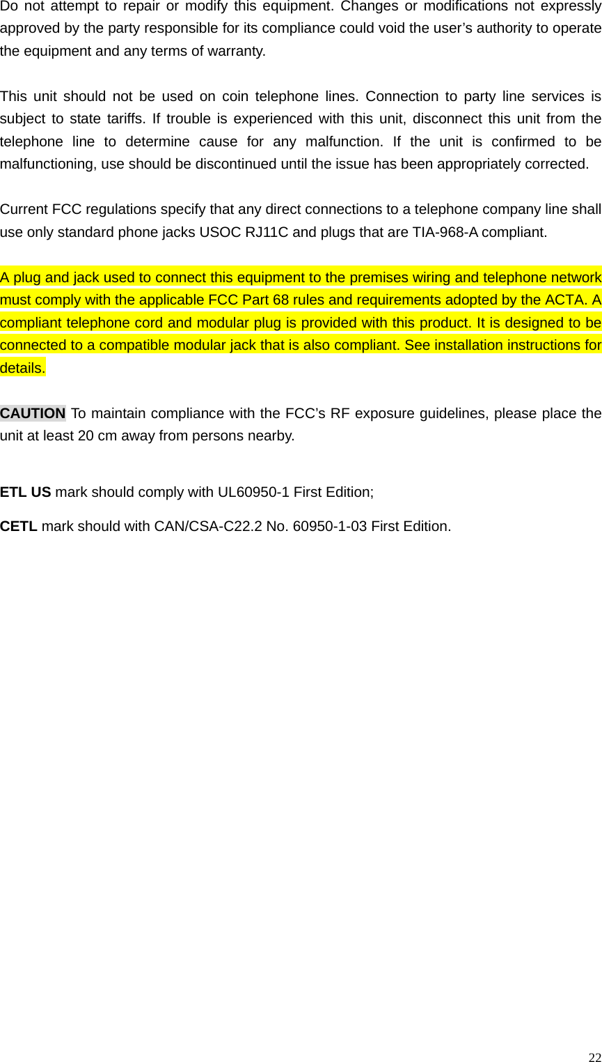  22Do not attempt to repair or modify this equipment. Changes or modifications not expressly approved by the party responsible for its compliance could void the user&rsquo;s authority to operate the equipment and any terms of warranty.  This unit should not be used on coin telephone lines. Connection to party line services is subject to state tariffs. If trouble is experienced with this unit, disconnect this unit from the telephone line to determine cause for any malfunction. If the unit is confirmed to be malfunctioning, use should be discontinued until the issue has been appropriately corrected.  Current FCC regulations specify that any direct connections to a telephone company line shall use only standard phone jacks USOC RJ11C and plugs that are TIA-968-A compliant.  A plug and jack used to connect this equipment to the premises wiring and telephone network must comply with the applicable FCC Part 68 rules and requirements adopted by the ACTA. A compliant telephone cord and modular plug is provided with this product. It is designed to be connected to a compatible modular jack that is also compliant. See installation instructions for details.  CAUTION To maintain compliance with the FCC&rsquo;s RF exposure guidelines, please place the unit at least 20 cm away from persons nearby.   ETL US mark should comply with UL60950-1 First Edition; CETL mark should with CAN/CSA-C22.2 No. 60950-1-03 First Edition. 