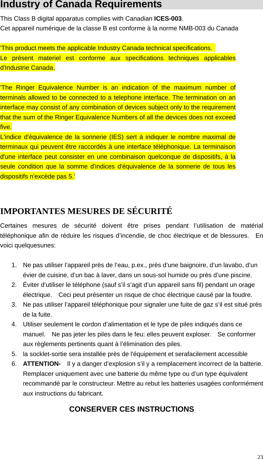  23Industry of Canada Requirements                     This Class B digital apparatus complies with Canadian ICES-003. Cet appareil num&eacute;rique de la classe B est conforme &agrave; la norme NMB-003 du Canada  'This product meets the applicable Industry Canada technical specifications.   Le pr&eacute;sent materiel est conforme aux specifications techniques applicables d'Industrie Canada.  'The Ringer Equivalence Number is an indication of the maximum number of terminals allowed to be connected to a telephone interface. The termination on an interface may consist of any combination of devices subject only to the requirement that the sum of the Ringer Equivalence Numbers of all the devices does not exceed five. L'indice d'&eacute;quivalence de la sonnerie (IES) sert &agrave; indiquer le nombre maximal de terminaux qui peuvent &ecirc;tre raccord&eacute;s &agrave; une interface t&eacute;l&eacute;phonique. La terminaison d'une interface peut consister en une combinaison quelconque de dispositifs, &agrave; la seule condition que la somme d'indices d'&eacute;quivalence de la sonnerie de tous les dispositifs n'exc&egrave;de pas 5.'  IMPORTANTES MESURES DE S&Eacute;CURIT&Eacute; Certaines mesures de s&eacute;curit&eacute; doivent &ecirc;tre prises pendant l&rsquo;utilisation de mat&eacute;rial t&eacute;l&eacute;phonique afin de r&eacute;duire les risques d&rsquo;incendie, de choc &eacute;lectrique et de blessures.  En voici quelquesunes:  1.   Ne pas utiliser l&rsquo;appareil pr&egrave;s de l&rsquo;eau, p.ex., pr&egrave;s d&rsquo;une baignoire, d&rsquo;un lavabo, d&rsquo;un &eacute;vier de cuisine, d&rsquo;un bac &agrave; laver, dans un sous-sol humide ou pr&egrave;s d&rsquo;une piscine. 2.   &Eacute;viter d&rsquo;utiliser le t&eacute;l&eacute;phone (sauf s&rsquo;il s&rsquo;agit d&rsquo;un appareil sans fil) pendant un orage &eacute;lectrique.    Ceci peut pr&eacute;senter un risque de choc &eacute;lectrique caus&eacute; par la foudre. 3.   Ne pas utiliser l&rsquo;appareil t&eacute;l&eacute;phonique pour signaler une fuite de gaz s&rsquo;il est situ&eacute; pr&egrave;s de la fuite. 4.   Utiliser seulement le cordon d&rsquo;alimentation et le type de piles indiqu&eacute;s dans ce manuel.    Ne pas jeter les piles dans le feu: elles peuvent exploser.    Se conformer aux r&egrave;glements pertinents quant &agrave; l&rsquo;&eacute;limination des piles. 5.   la socklet-sortie sera install&eacute;e pr&egrave;s de l'&eacute;quipement et serafacilement accessible 6.   ATTENTION-    Il y a danger d&rsquo;explosion s&rsquo;il y a remplacement incorrect de la batterie. Remplacer uniquement avec une batterie du m&ecirc;me type ou d&rsquo;un type &eacute;quivalent recommand&eacute; par le constructeur. Mettre au rebut les batteries usag&eacute;es conform&eacute;ment aux instructions du fabricant. CONSERVER CES INSTRUCTIONS  
