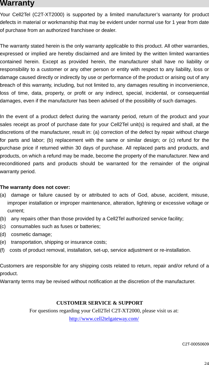 Warranty                                                       Your Cell2Tel (C2T-XT2000) is supported by a limited manufacturer&rsquo;s warranty for product defects in material or workmanship that may be evident under normal use for 1 year from date of purchase from an authorized franchisee or dealer.  The warranty stated herein is the only warranty applicable to this product. All other warranties, expressed or implied are hereby disclaimed and are limited by the written limited warranties contained herein. Except as provided herein, the manufacturer shall have no liability or responsibility to a customer or any other person or entity with respect to any liability, loss or damage caused directly or indirectly by use or performance of the product or arising out of any breach of this warranty, including, but not limited to, any damages resulting in inconvenience, loss of time, data, property, or profit or any indirect, special, incidental, or consequential damages, even if the manufacturer has been advised of the possibility of such damages.      In the event of a product defect during the warranty period, return of the product and your sales receipt as proof of purchase date for your Cell2Tel unit(s) is required and shall, at the discretions of the manufacturer, result in: (a) correction of the defect by repair without charge for parts and labor; (b) replacement with the same or similar design; or (c) refund for the purchase price if returned within 30 days of purchase. All replaced parts and products, and products, on which a refund may be made, become the property of the manufacturer. New and reconditioned parts and products should be warranted for the remainder of the original warranty period.  The warranty does not cover: (a)  damage or failure caused by or attributed to acts of God, abuse, accident, misuse, improper installation or improper maintenance, alteration, lightning or excessive voltage or current; (b)    any repairs other than those provided by a Cell2Tel authorized service facility;   (c)    consumables such as fuses or batteries;   (d)  cosmetic damage;  (e)    transportation, shipping or insurance costs;   (f)    costs of product removal, installation, set-up, service adjustment or re-installation.  Customers are responsible for any shipping costs related to return, repair and/or refund of a product.  Warranty terms may be revised without notification at the discretion of the manufacturer.             CUSTOMER SERVICE &amp; SUPPORT For questions regarding your Cell2Tel C2T-XT2000, please visit us at: http://www.cell2telgateway.com/   C2T-00050609  24