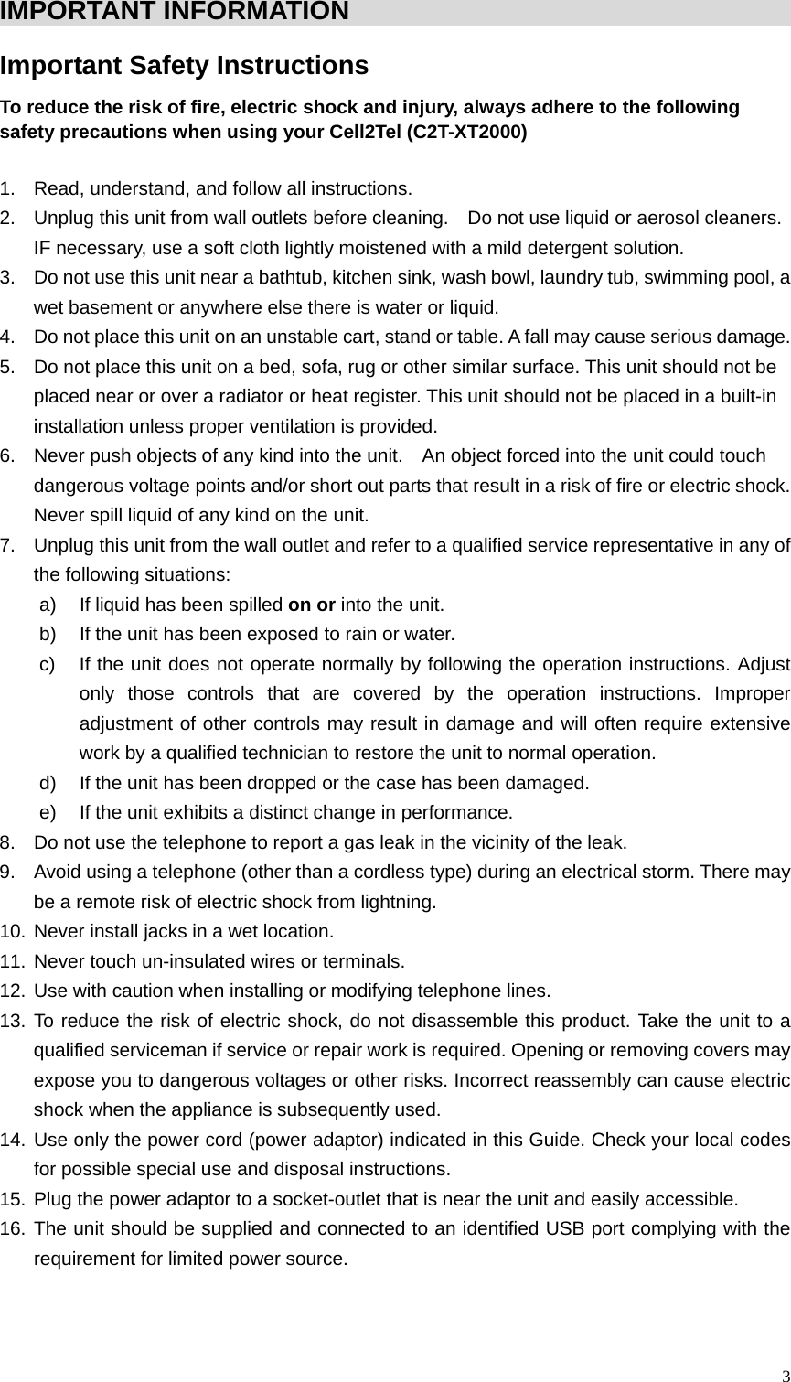  3IMPORTANT INFORMATION                                              Important Safety Instructions   To reduce the risk of fire, electric shock and injury, always adhere to the following safety precautions when using your Cell2Tel (C2T-XT2000)  1.  Read, understand, and follow all instructions. 2.  Unplug this unit from wall outlets before cleaning.    Do not use liquid or aerosol cleaners. IF necessary, use a soft cloth lightly moistened with a mild detergent solution. 3.  Do not use this unit near a bathtub, kitchen sink, wash bowl, laundry tub, swimming pool, a wet basement or anywhere else there is water or liquid.   4.  Do not place this unit on an unstable cart, stand or table. A fall may cause serious damage. 5.  Do not place this unit on a bed, sofa, rug or other similar surface. This unit should not be placed near or over a radiator or heat register. This unit should not be placed in a built-in installation unless proper ventilation is provided. 6.  Never push objects of any kind into the unit.    An object forced into the unit could touch dangerous voltage points and/or short out parts that result in a risk of fire or electric shock. Never spill liquid of any kind on the unit.   7.  Unplug this unit from the wall outlet and refer to a qualified service representative in any of the following situations: a)  If liquid has been spilled on or into the unit. b)  If the unit has been exposed to rain or water. c)  If the unit does not operate normally by following the operation instructions. Adjust only those controls that are covered by the operation instructions. Improper adjustment of other controls may result in damage and will often require extensive work by a qualified technician to restore the unit to normal operation. d)  If the unit has been dropped or the case has been damaged.   e)  If the unit exhibits a distinct change in performance. 8.  Do not use the telephone to report a gas leak in the vicinity of the leak. 9.  Avoid using a telephone (other than a cordless type) during an electrical storm. There may be a remote risk of electric shock from lightning. 10. Never install jacks in a wet location.   11. Never touch un-insulated wires or terminals. 12. Use with caution when installing or modifying telephone lines.   13. To reduce the risk of electric shock, do not disassemble this product. Take the unit to a qualified serviceman if service or repair work is required. Opening or removing covers may expose you to dangerous voltages or other risks. Incorrect reassembly can cause electric shock when the appliance is subsequently used. 14. Use only the power cord (power adaptor) indicated in this Guide. Check your local codes for possible special use and disposal instructions. 15. Plug the power adaptor to a socket-outlet that is near the unit and easily accessible.   16. The unit should be supplied and connected to an identified USB port complying with the requirement for limited power source.    