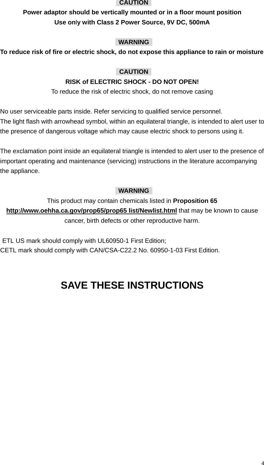  4 CAUTION  Power adaptor should be vertically mounted or in a floor mount position Use only with Class 2 Power Source, 9V DC, 500mA   WARNING  To reduce risk of fire or electric shock, do not expose this appliance to rain or moisture   CAUTION  RISK of ELECTRIC SHOCK - DO NOT OPEN!     To reduce the risk of electric shock, do not remove casing  No user serviceable parts inside. Refer servicing to qualified service personnel. The light flash with arrowhead symbol, within an equilateral triangle, is intended to alert user to the presence of dangerous voltage which may cause electric shock to persons using it.  The exclamation point inside an equilateral triangle is intended to alert user to the presence of important operating and maintenance (servicing) instructions in the literature accompanying the appliance.   WARNING  This product may contain chemicals listed in Proposition 65 http://www.oehha.ca.gov/prop65/prop65 list/Newlist.html that may be known to cause cancer, birth defects or other reproductive harm.   ETL US mark should comply with UL60950-1 First Edition; CETL mark should comply with CAN/CSA-C22.2 No. 60950-1-03 First Edition.  SAVE THESE INSTRUCTIONS 