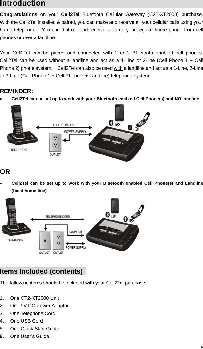  Introduction                                                    Congratulations  on your Cell2Tel Bluetooth Cellular Gateway (C2T-XT2000) purchase.  With the Cell2Tel installed &amp; paired, you can make and receive all your cellular calls using your home telephone.  You can dial out and receive calls on your regular home phone from cell phones or over a landline.      Your Cell2Tel can be paired and connected with 1 or 2 Bluetooth enabled cell phones.  Cell2Tel can be used without a landline and act as a 1-Line or 2-line (Cell Phone 1 + Cell Phone 2) phone system.    Cell2Tel can also be used with a landline and act as a 1-Line, 2-Line or 3-Line (Cell Phone 1 + Cell Phone 2 + Landline) telephone system.  REMINDER:  &bull; Cell2Tel can be set up to work with your Bluetooth enabled Cell Phone(s) and NO landline    OR &bull; Cell2Tel can be set up to work with your Bluetooth enabled Cell Phone(s) and Landline (fixed home line)      Items Included (contents)   The following items should be included with your Cell2Tel purchase:   1. One CT2-XT2000 Unit 2.  One 9V DC Power Adaptor 3. One Telephone Cord 4.  One USB Cord 5.  One Quick Start Guide 6.  One User&rsquo;s Guide  5