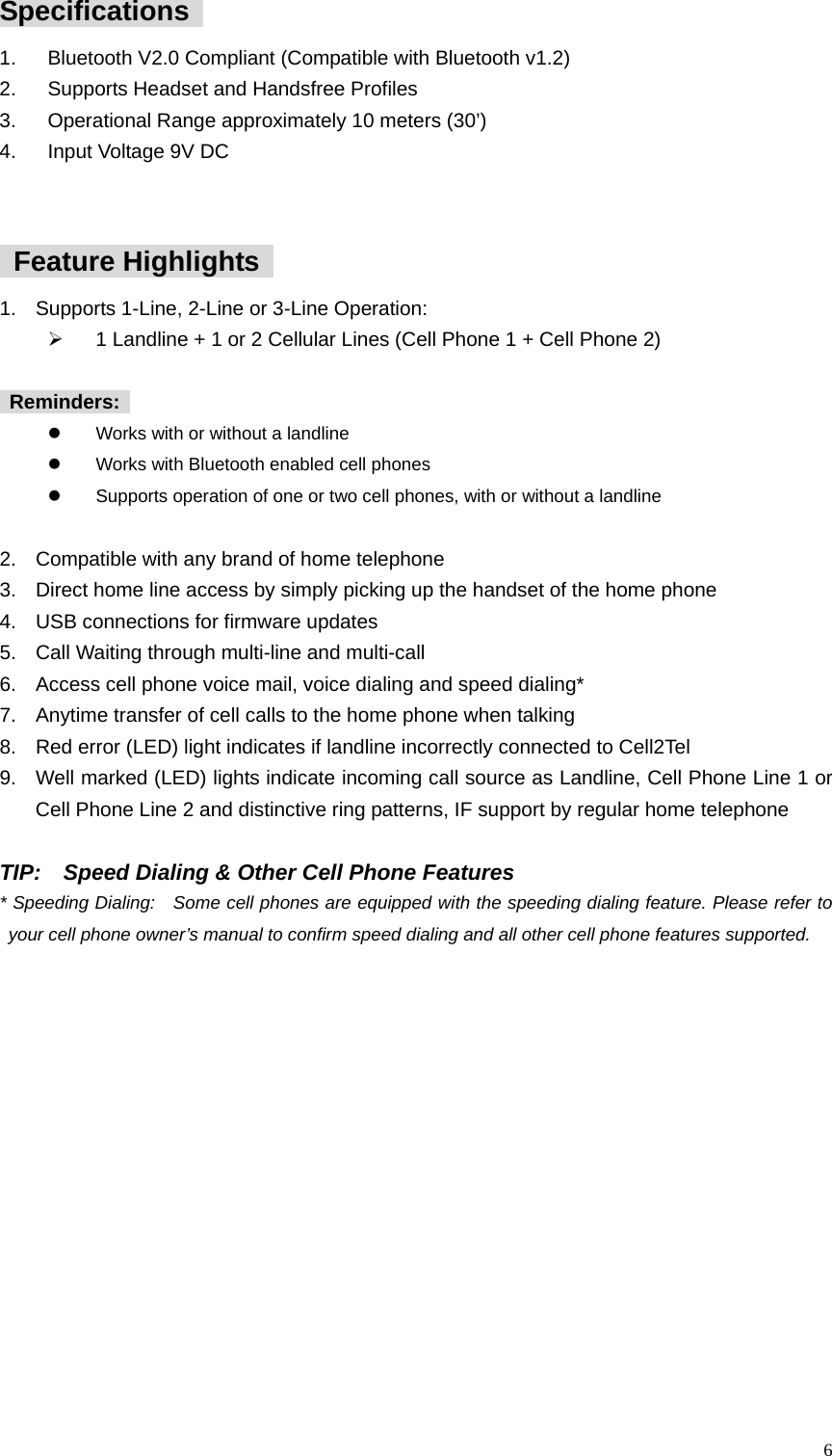  6Specifications   1.  Bluetooth V2.0 Compliant (Compatible with Bluetooth v1.2) 2.  Supports Headset and Handsfree Profiles 3.  Operational Range approximately 10 meters (30&rsquo;) 4.  Input Voltage 9V DC    Feature Highlights  1.  Supports 1-Line, 2-Line or 3-Line Operation:   &frac34;  1 Landline + 1 or 2 Cellular Lines (Cell Phone 1 + Cell Phone 2)    Reminders:   z  Works with or without a landline z  Works with Bluetooth enabled cell phones z  Supports operation of one or two cell phones, with or without a landline  2.  Compatible with any brand of home telephone     3.  Direct home line access by simply picking up the handset of the home phone   4.  USB connections for firmware updates   5.  Call Waiting through multi-line and multi-call 6.  Access cell phone voice mail, voice dialing and speed dialing* 7.  Anytime transfer of cell calls to the home phone when talking 8.  Red error (LED) light indicates if landline incorrectly connected to Cell2Tel 9.  Well marked (LED) lights indicate incoming call source as Landline, Cell Phone Line 1 or Cell Phone Line 2 and distinctive ring patterns, IF support by regular home telephone  TIP:    Speed Dialing &amp; Other Cell Phone Features * Speeding Dialing:   Some cell phones are equipped with the speeding dialing feature. Please refer to your cell phone owner&rsquo;s manual to confirm speed dialing and all other cell phone features supported.    
