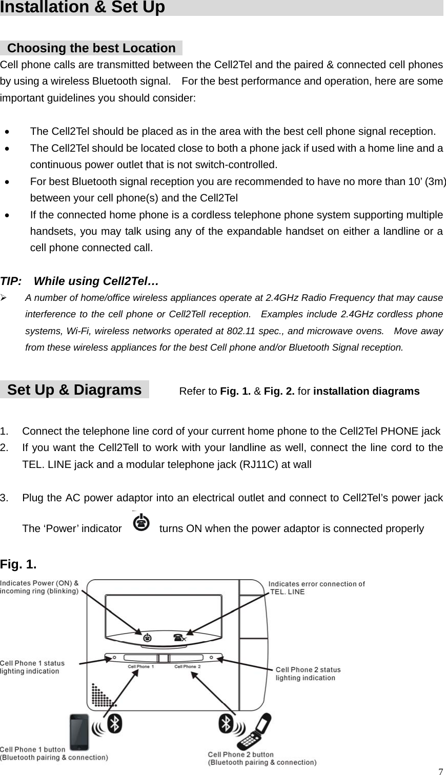 Installation &amp; Set Up                                              Choosing the best Location   Cell phone calls are transmitted between the Cell2Tel and the paired &amp; connected cell phones by using a wireless Bluetooth signal.    For the best performance and operation, here are some important guidelines you should consider:    &bull;  The Cell2Tel should be placed as in the area with the best cell phone signal reception.     &bull;  The Cell2Tel should be located close to both a phone jack if used with a home line and a continuous power outlet that is not switch-controlled. &bull;  For best Bluetooth signal reception you are recommended to have no more than 10&rsquo; (3m) between your cell phone(s) and the Cell2Tel &bull;  If the connected home phone is a cordless telephone phone system supporting multiple handsets, you may talk using any of the expandable handset on either a landline or a cell phone connected call.  TIP:  While using Cell2Tel&hellip; &frac34; A number of home/office wireless appliances operate at 2.4GHz Radio Frequency that may cause interference to the cell phone or Cell2Tell reception.  Examples include 2.4GHz cordless phone systems, Wi-Fi, wireless networks operated at 802.11 spec., and microwave ovens.   Move away from these wireless appliances for the best Cell phone and/or Bluetooth Signal reception.     Set Up &amp; Diagrams    Refer to Fig. 1. &amp; Fig. 2. for installation diagrams  1.  Connect the telephone line cord of your current home phone to the Cell2Tel PHONE jack   2.  If you want the Cell2Tell to work with your landline as well, connect the line cord to the TEL. LINE jack and a modular telephone jack (RJ11C) at wall      3.  Plug the AC power adaptor into an electrical outlet and connect to Cell2Tel&rsquo;s power jack The &lsquo;Power&rsquo; indicator     turns ON when the power adaptor is connected properly  Fig. 1.    7 