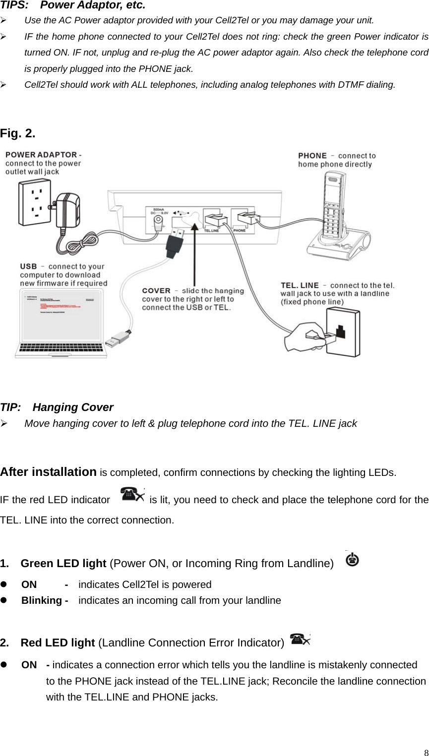TIPS:  Power Adaptor, etc.  &frac34; Use the AC Power adaptor provided with your Cell2Tel or you may damage your unit. &frac34; IF the home phone connected to your Cell2Tel does not ring: check the green Power indicator is turned ON. IF not, unplug and re-plug the AC power adaptor again. Also check the telephone cord is properly plugged into the PHONE jack.   &frac34; Cell2Tel should work with ALL telephones, including analog telephones with DTMF dialing.   Fig. 2.    TIP:  Hanging Cover  &frac34; Move hanging cover to left &amp; plug telephone cord into the TEL. LINE jack   After installation is completed, confirm connections by checking the lighting LEDs.     IF the red LED indicator     is lit, you need to check and place the telephone cord for the TEL. LINE into the correct connection.  1.  Green LED light (Power ON, or Incoming Ring from Landline)    z ON   -  indicates Cell2Tel is powered  z Blinking -    indicates an incoming call from your landline    2.  Red LED light (Landline Connection Error Indicator)   z ON  - indicates a connection error which tells you the landline is mistakenly connected       to the PHONE jack instead of the TEL.LINE jack; Reconcile the landline connection       with the TEL.LINE and PHONE jacks.   8