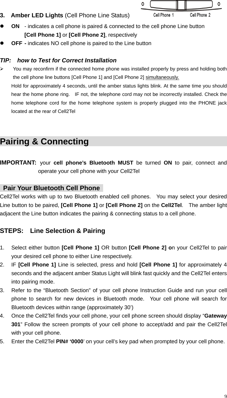 3.  Amber LED Lights (Cell Phone Line Status)      z ON  - indicates a cell phone is paired &amp; connected to the cell phone Line button     [Cell Phone 1] or [Cell Phone 2], respectively z OFF - indicates NO cell phone is paired to the Line button  TIP:    how to Test for Correct Installation     &frac34;  You may reconfirm if the connected home phone was installed properly by press and holding both the cell phone line buttons [Cell Phone 1] and [Cell Phone 2] simultaneously.  Hold for approximately 4 seconds, until the amber status lights blink. At the same time you should   hear the home phone ring.    IF not, the telephone cord may not be incorrectly installed. Check the   home telephone cord for the home telephone system is properly plugged into the PHONE jack located at the rear of Cell2Tel     Pairing &amp; Connecting                                            IMPORTANT: your  cell phone&rsquo;s Bluetooth MUST be turned ON to pair, connect and operate your cell phone with your Cell2Tel    Pair Your Bluetooth Cell Phone   Cell2Tel works with up to two Bluetooth enabled cell phones.  You may select your desired Line button to be paired, [Cell Phone 1] or [Cell Phone 2] on the Cell2Tel.  The amber light adjacent the Line button indicates the pairing &amp; connecting status to a cell phone.      STEPS:    Line Selection &amp; Pairing     1.  Select either button [Cell Phone 1] OR button [Cell Phone 2] on your Cell2Tel to pair your desired cell phone to either Line respectively.     2. IF [Cell Phone 1] Line is selected, press and hold [Cell Phone 1] for approximately 4 seconds and the adjacent amber Status Light will blink fast quickly and the Cell2Tel enters into pairing mode.   3.  Refer to the &ldquo;Bluetooth Section&rdquo; of your cell phone Instruction Guide and run your cell phone to search for new devices in Bluetooth mode.  Your cell phone will search for Bluetooth devices within range (approximately 30&rsquo;) 4.  Once the Cell2Tel finds your cell phone, your cell phone screen should display &ldquo;Gateway 301&rdquo; Follow the screen prompts of your cell phone to accept/add and pair the Cell2Tel with your cell phone.   5.  Enter the Cell2Tel PIN# &lsquo;0000&rsquo; on your cell&rsquo;s key pad when prompted by your cell phone.  9