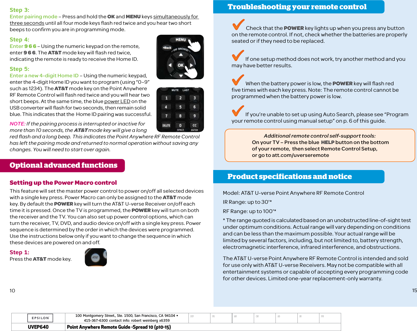 100 Montgomery Street., Ste. 1500, San Francisco, CA 94104 &bull;  415-367-6300 contact info: robert weinberg x6359DTP PR AM CW AD IM PMUVEP Point Anywhere Remote Guide -Spread 10 (p10-15)Step 3: Enter pairing mode &ndash; Press and hold the OK and MENU keys simultaneously for three seconds until all four mode keys ﬂash red twice and you hear two short beeps to conﬁrm you are in programming mode.Step 4:Enter 9 6 6 &ndash; Using the numeric keypad on the remote,  enter 9 6 6. The AT&amp;T mode key will ﬂash red twice, indicating the remote is ready to receive the Home ID. Step 5: Enter a new 4-digit Home ID &ndash; Using the numeric keypad, enter the 4-digit Home ID you want to program (using &ldquo;0&ndash;9&rdquo; such as 1234). The AT&amp;T mode key on the Point Anywhere RF Remote Control will ﬂash red twice and you will hear two short beeps. At the same time, the blue power LED on the USB converter will ﬂash for two seconds, then remain solid blue. This indicates that the  Home ID pairing was successful.NOTE: If the pairing process is interrupted or inactive for more than 10 seconds, the AT&amp;T mode key will give a long red ﬂash and a long beep. This indicates the Point Anywhere RF Remote Control has left the pairing mode and returned to normal operation without saving any changes. You will need to start over again.Optional advanced functions Setting up the Power Macro controlThis feature will set the master power control to power on/off all selected devices with a single key press. Power Macro can only be assigned to the AT&amp;T mode key. By default the POWER key will turn the AT&amp;T U-verse Receiver on/off each time it is pressed. Once the TV is programmed, the POWER key will turn on both the receiver and the TV. You can also set up power control options, which can turn the receiver, TV, DVD, and audio device on/off with a single key press. Power sequence is determined by the order in which the devices were programmed. Use the instructions below only if you want to change the sequence in which these devices are powered on and off.Step 1:Press the AT&amp;T mode key.10Troubleshooting your remote controlProduct specifications and notice Check that the POWER key lights up when you press any button on the remote control. If not, check whether the batteries are properly seated or if they need to be replaced. If one setup method does not work, try another method and you may have better results. When the battery power is low, the POWER key will ﬂash red ﬁve times with each key press. Note: The remote control cannot be programmed when the battery power is low. If you&rsquo;re unable to set up using Auto Search, please see &ldquo;Program your remote control using manual setup&rdquo; on p. 6 of this guide.Model: AT&amp;T U-verse Point Anywhere RF Remote ControlIR Range: up to 30'*RF Range: up to 100'** The range quoted is calculated based on an unobstructed line-of-sight test under optimum conditions. Actual range will vary depending on conditions and can be less than the maximum possible. Your actual range will be limited by several factors, including, but not limited to, battery strength, electromagnetic interference, infrared interference, and obstructions.The AT&amp;T U-verse Point Anywhere RF Remote Control is intended and sold for use only with AT&amp;T U-verse Receivers. May not be compatible with all entertainment systems or capable of accepting every programming code  for other devices. Limited one-year replacement-only warranty. 15Additional remote control self-support tools: On your TV &ndash; Press the blue  HELP button on the bottom  of your remote,  then select Remote Control Setup,  or go to att.com/uverseremote