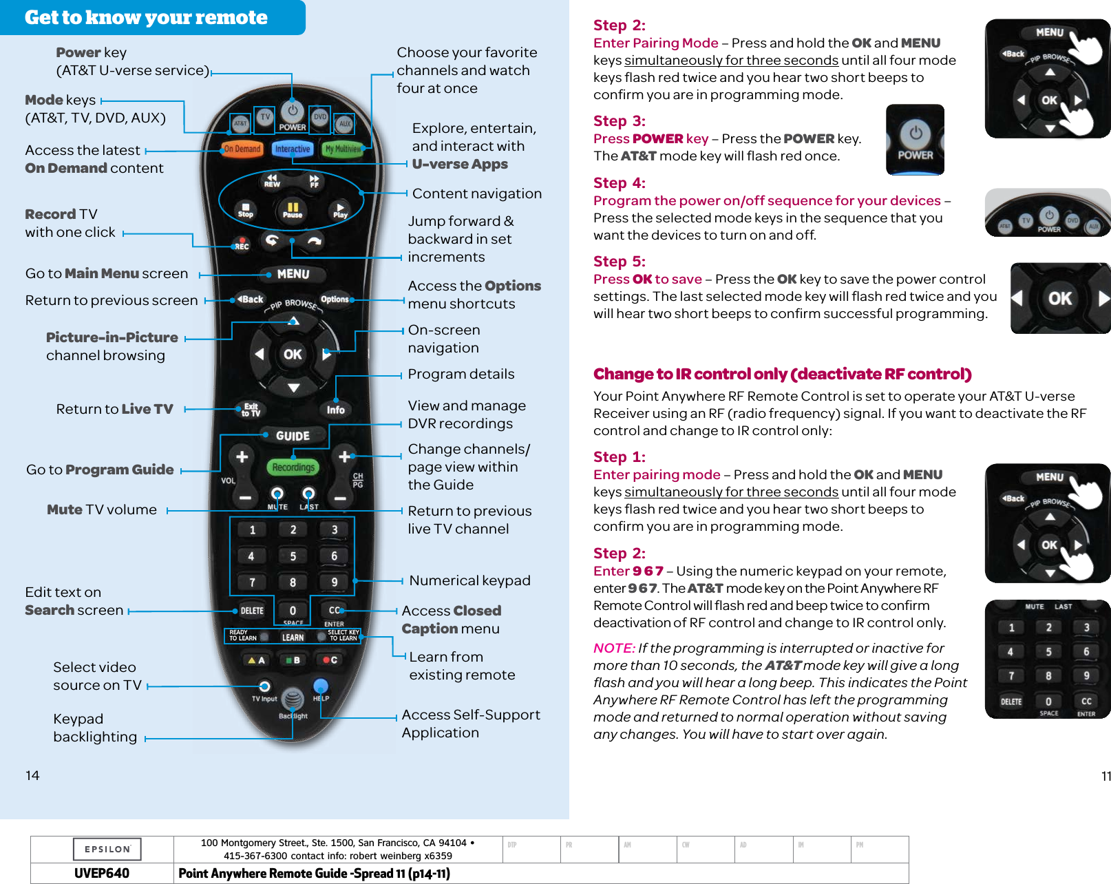 100 Montgomery Street., Ste. 1500, San Francisco, CA 94104 &bull;  415-367-6300 contact info: robert weinberg x6359DTP PR AM CW AD IM PMUVEP Point Anywhere Remote Guide -Spread 11 (p14-11)Get to know your remotePower key (AT&amp;T U-verse service)Access Closed Caption menuNumerical keypadReturn to previous live TV channelLearn from  existing remoteView and manage  DVR recordingsProgram detailsOn-screen navigationAccess the Options  menu shortcutsJump forward &amp; backward in set incrementsContent navigationChoose your favorite channels and watch  four at onceExplore, entertain, and interact with U-verse AppsChange channels/ page view within the GuideAccess Self-Support ApplicationAccess the latest  On Demand contentRecord TV with one clickGo to Main Menu screenMode keys (AT&amp;T, TV, DVD, AUX)Return to previous screenPicture-in-Picture  channel browsingReturn to Live TVGo to Program GuideMute TV volumeSelect video source on TVKeypad backlightingEdit text on Search screen14Step 2:Enter Pairing Mode &ndash; Press and hold the OK and MENU  keys simultaneously for three seconds until all four mode keys ﬂash red twice and you hear two short beeps to conﬁrm you are in programming mode.Step 3:Press POWER key &ndash; Press the POWER key. The AT&amp;T mode key will ﬂash red once.Step 4:Program the power on/off sequence for your devices &ndash; Press the selected mode keys in the sequence that you want the devices to turn on and off. Step 5:Press OK to save &ndash; Press the OK key to save the power control settings. The last selected mode key will ﬂash red twice and you will hear two short beeps to conﬁrm successful programming. Change to IR control only (deactivate RF control)Your Point Anywhere RF Remote Control is set to operate your AT&amp;T U-verse Receiver using an RF (radio frequency) signal. If you want to deactivate the RF control and change to IR control only: Step 1: Enter pairing mode &ndash; Press and hold the OK and MENU keys simultaneously for three seconds until all four mode keys ﬂash red twice and you hear two short beeps to conﬁrm you are in programming mode.Step 2: Enter 9 6 7 &ndash; Using the numeric keypad on your remote, enter 9 6 7. The AT&amp;T mode key on the Point Anywhere RF Remote Control will ﬂash red and beep twice to conﬁrm deactivation of RF control and change to IR control only. NOTE: If the programming is interrupted or inactive for more than 10 seconds, the AT&amp;T mode key will give a long ﬂash and you will hear a long beep. This indicates the Point Anywhere RF Remote Control has left the programming mode and returned to normal operation without saving any changes. You will have to start over again.11