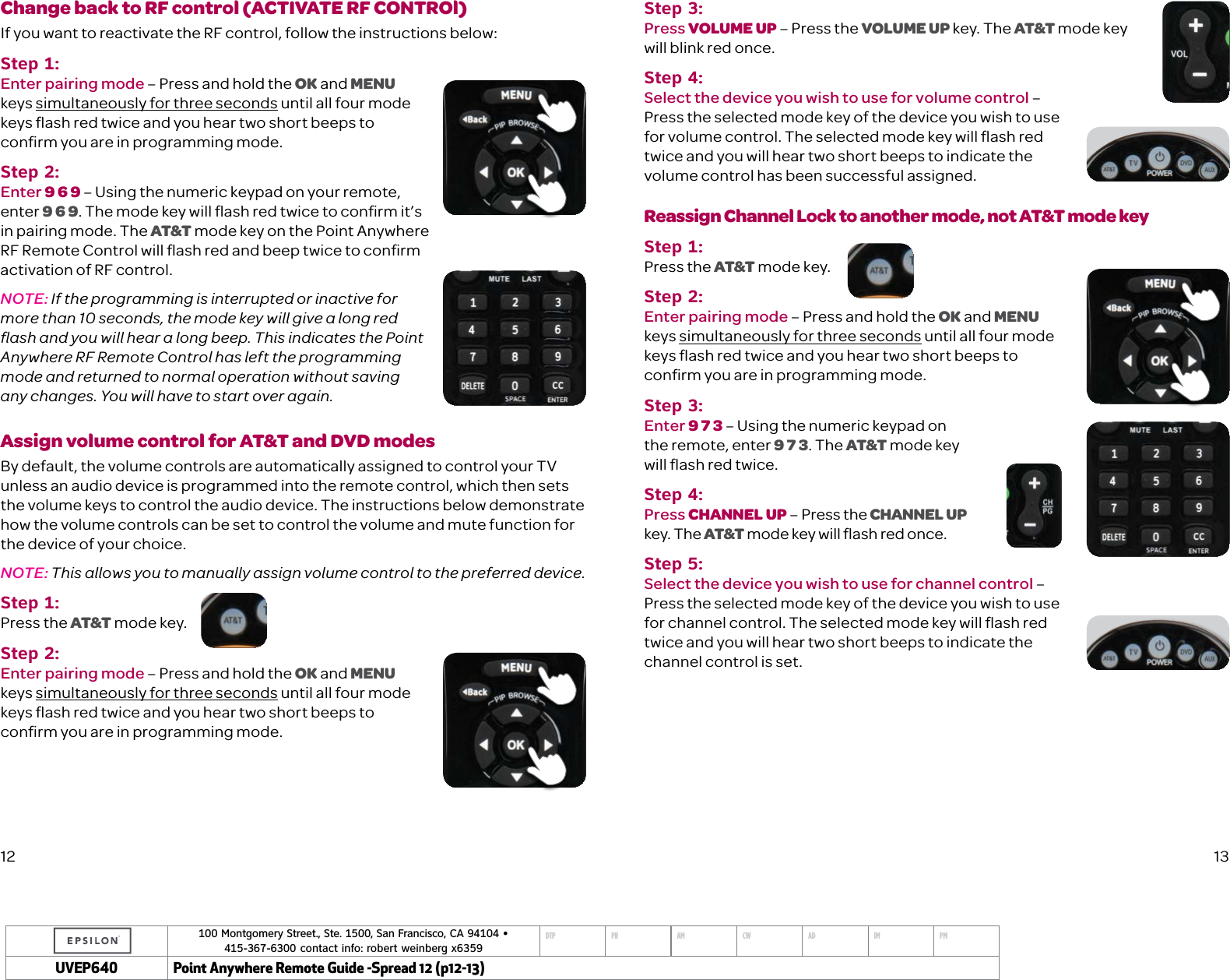 100 Montgomery Street., Ste. 1500, San Francisco, CA 94104 &bull;  415-367-6300 contact info: robert weinberg x6359DTP PR AM CW AD IM PMUVEP Point Anywhere Remote Guide -Spread 12 (p12-13)Change back to RF control (ACTIVATE RF CONTROl)If you want to reactivate the RF control, follow the instructions below: Step 1:Enter pairing mode &ndash; Press and hold the OK and MENU keys simultaneously for three seconds until all four mode keys ﬂash red twice and you hear two short beeps to conﬁrm you are in programming mode.Step 2:Enter 9 6 9 &ndash; Using the numeric keypad on your remote, enter 9 6 9. The mode key will ﬂash red twice to conﬁrm it&rsquo;s in pairing mode. The AT&amp;T mode key on the Point Anywhere RF Remote Control will ﬂash red and beep twice to conﬁrm activation of RF control. NOTE: If the programming is interrupted or inactive for more than 10 seconds, the mode key will give a long red ﬂash and you will hear a long beep. This indicates the Point Anywhere RF Remote Control has left the programming mode and returned to normal operation without saving any changes. You will have to start over again.Assign volume control for AT&amp;T and DVD modesBy default, the volume controls are automatically assigned to control your TV unless an audio device is programmed into the remote control, which then sets the volume keys to control the audio device. The instructions below demonstrate how the volume controls can be set to control the volume and mute function for the device of your choice. NOTE: This allows you to manually assign volume control to the preferred device. Step 1:Press the AT&amp;T mode key.Step 2:Enter pairing mode &ndash; Press and hold the OK and MENU keys simultaneously for three seconds until all four mode keys ﬂash red twice and you hear two short beeps to conﬁrm you are in programming mode.Step 3:Press VOLUME UP &ndash; Press the VOLUME UP key. The AT&amp;T mode key will blink red once. Step 4:Select the device you wish to use for volume control &ndash;  Press the selected mode key of the device you wish to use  for volume control. The selected mode key will ﬂash red twice and you will hear two short beeps to indicate the volume control has been successful assigned. Reassign Channel Lock to another mode, not AT&amp;T mode key Step 1:Press the AT&amp;T mode key.Step 2:Enter pairing mode &ndash; Press and hold the OK and MENU  keys simultaneously for three seconds until all four mode keys ﬂash red twice and you hear two short beeps to conﬁrm you are in programming mode.Step 3:Enter 9 7 3 &ndash; Using the numeric keypad on the remote, enter 9 7 3. The AT&amp;T mode key  will ﬂash red twice. Step 4:Press CHANNEL UP &ndash; Press the CHANNEL UP key. The AT&amp;T mode key will ﬂash red once. Step 5:Select the device you wish to use for channel control &ndash;  Press the selected mode key of the device you wish to use  for channel control. The selected mode key will ﬂash red twice and you will hear two short beeps to indicate the channel control is set. 12 13