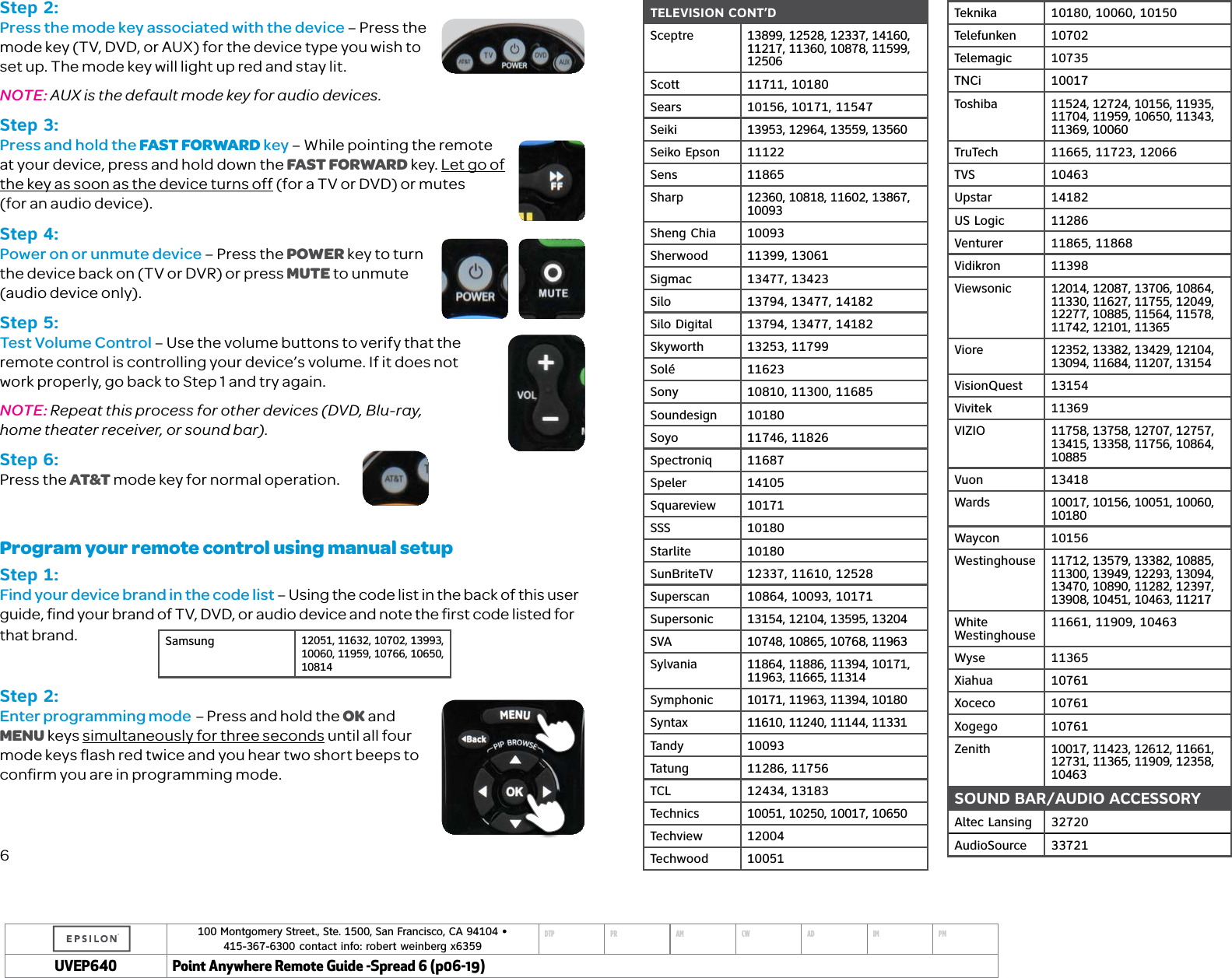 100 Montgomery Street., Ste. 1500, San Francisco, CA 94104 &bull;  415-367-6300 contact info: robert weinberg x6359DTP PR AM CW AD IM PMUVEP Point Anywhere Remote Guide -Spread 6 (p06-19)TELEVISION CONT&rsquo;DSceptre 13899, 12528, 12337, 14160, 11217, 11360, 10878, 11599, 12506Scott 11711, 10180Sears 10156, 10171, 11547Seiki 13953, 12964, 13559, 13560Seiko Epson 11122Sens 11865Sharp 12360, 10818, 11602, 13867, 10093Sheng Chia 10093Sherwood 11399, 13061Sigmac 13477, 13423Silo 13794, 13477, 14182Silo Digital 13794, 13477, 14182Skyworth 13253, 11799Sol&eacute; 11623Sony 10810, 11300, 11685Soundesign 10180Soyo 11746, 11826Spectroniq 11687Speler 14105Squareview 10171SSS 10180Starlite 10180SunBriteTV 12337, 11610, 12528Superscan 10864, 10093, 10171Supersonic 13154, 12104, 13595, 13204SVA 10748, 10865, 10768, 11963Sylvania 11864, 11886, 11394, 10171, 11963, 11665, 11314Symphonic 10171, 11963, 11394, 10180Syntax 11610, 11240, 11144, 11331Tandy 10093Tatung 11286, 11756TCL 12434, 13183Technics 10051, 10250, 10017, 10650Techview 12004Techwood 10051Teknika 10180, 10060, 10150Telefunken 10702Telemagic 10735TNCi 10017Toshiba 11524, 12724, 10156, 11935, 11704, 11959, 10650, 11343, 11369, 10060TruTech 11665, 11723, 12066TVS 10463Upstar 14182US Logic 11286Venturer 11865, 11868Vidikron 11398Viewsonic 12014, 12087, 13706, 10864, 11330, 11627, 11755, 12049, 12277, 10885, 11564, 11578, 11742, 12101, 11365Viore 12352, 13382, 13429, 12104, 13094, 11684, 11207, 13154VisionQuest 13154Vivitek 11369VIZIO 11758, 13758, 12707, 12757, 13415, 13358, 11756, 10864, 10885Vuon 13418Wards 10017, 10156, 10051, 10060, 10180Waycon 10156Westinghouse 11712, 13579, 13382, 10885, 11300, 13949, 12293, 13094, 13470, 10890, 11282, 12397, 13908, 10451, 10463, 11217White  Westinghouse 11661, 11909, 10463Wyse 11365Xiahua 10761Xoceco 10761Xogego 10761Zenith 10017, 11423, 12612, 11661, 12731, 11365, 11909, 12358, 10463SOUND BAR/AUDIO ACCESSORYAltec Lansing 32720AudioSource 33721Step 2:Press the mode key associated with the device &ndash; Press the mode key (TV, DVD, or AUX) for the device type you wish to set up. The mode key will light up red and stay lit.NOTE: AUX is the default mode key for audio devices.Step 3:Press and hold the FAST FORWARD key &ndash; While pointing the remote at your device, press and hold down the FAST FORWARD key. Let go of the key as soon as the device turns off (for a TV or DVD) or mutes  (for an audio device).Step 4:Power on or unmute device &ndash; Press the POWER key to turn the device back on (TV or DVR) or press MUTE to unmute (audio device only).Step 5:Test Volume Control &ndash; Use the volume buttons to verify that the remote control is controlling your device&rsquo;s volume. If it does not work properly, go back to Step 1 and try again. NOTE: Repeat this process for other devices (DVD, Blu-ray,  home theater receiver, or sound bar).Step 6:Press the AT&amp;T mode key for normal operation. Program your remote control using manual setupStep 1:Find your device brand in the code list &ndash; Using the code list in the back of this user guide, ﬁnd your brand of TV, DVD, or audio device and note the ﬁrst code listed for that brand. Step 2:Enter programming mode  &ndash; Press and hold the OK and MENU keys simultaneously for three seconds until all four mode keys ﬂash red twice and you hear two short beeps to conﬁrm you are in programming mode.6Samsung 12051, 11632, 10702, 13993, 10060, 11959, 10766, 10650, 10814