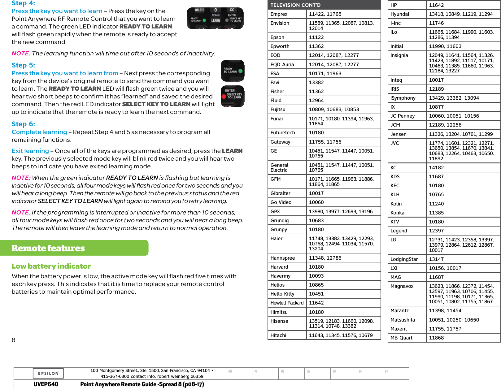 100 Montgomery Street., Ste. 1500, San Francisco, CA 94104 &bull;  415-367-6300 contact info: robert weinberg x6359DTP PR AM CW AD IM PMUVEP Point Anywhere Remote Guide -Spread 8 (p08-17)TELEVISION CONT&rsquo;DEmprex 11422, 11765Envision 11589, 11365, 12087, 10813, 12014Epson 11122Epworth 11362EQD 12014, 12087, 12277EQD Auria 12014, 12087, 12277ESA 10171, 11963Favi 13382Fisher 11362Fluid 12964Fujitsu 10809, 10683, 10853Funai 10171, 10180, 11394, 11963, 11864Futuretech 10180Gateway 11755, 11756GE 10451, 11547, 11447, 10051, 10765General Electric 10451, 11547, 11447, 10051, 10765GFM 10171, 11665, 11963, 11886, 11864, 11865Gibralter 10017Go Video 10060GPX 13980, 13977, 12693, 13196Grundig 10683Grunpy 10180Haier 11748, 13382, 13429, 12293, 10768, 12494, 11034, 11570, 13204Hannspree 11348, 12786Harvard 10180Havermy 10093Helios 10865Hello Kitty 10451Hewlett Packard 11642Himitsu 10180Hisense 13519, 12183, 11660, 12098, 11314, 10748, 13382Hitachi 11643, 11345, 11576, 10679HP 11642Hyundai 13418, 10849, 11219, 11294I-Inc 11746iLo 11665, 11684, 11990, 11603, 11286, 11394Initial 11990, 11603Insignia 12049, 11641, 11564, 11326, 11423, 11892, 11517, 10171, 10463, 11385, 11660, 11963, 12184, 13227Inteq 10017iRIS 12189iSymphony 13429, 13382, 13094IX 10877JC Penney 10060, 10051, 10156JCM 12189, 12256Jensen 11326, 13204, 10761, 11299JVC 11774, 11601, 12321, 12271, 13650, 13854, 11670, 13841, 10683, 12264, 10463, 10650, 11892KC 14182KDS 11687KEC 10180KLH 10765Kolin 11240Konka 11385KTV 10180Legend 12397LG 12731, 11423, 12358, 13397, 13979, 12864, 12612, 12867, 10017LodgingStar 13147LXI 10156, 10017MAG 11687Magnavox 13623, 11866, 12372, 11454, 12597, 11963, 10706, 11455, 11990, 11198, 10171, 11365, 10051, 10802, 11755, 11867Marantz 11398, 11454Matsushita 10051, 10250, 10650Maxent 11755, 11757MB Quart 11868Step 4:Press the key you want to learn &ndash; Press the key on the Point Anywhere RF Remote Control that you want to learn  a command. The green LED indicator READY TO LEARN will ﬂash green rapidly when the remote is ready to accept the new command. NOTE: The learning function will time out after 10 seconds of inactivity.Step 5:Press the key you want to learn from &ndash; Next press the corresponding key from the device&rsquo;s original remote to send the command you want to learn. The READY TO LEARN LED will ﬂash green twice and you will hear two short beeps to conﬁrm it has &ldquo;learned&rdquo; and saved the desired command. Then the red LED indicator SELECT KEY TO LEARN will light up to indicate that the remote is ready to learn the next command. Step 6: Complete learning &ndash; Repeat Step 4 and 5 as necessary to program all  remaining functions.Exit learning &ndash; Once all of the keys are programmed as desired, press the LEARN key. The previously selected mode key will blink red twice and you will hear two beeps to indicate you have exited learning mode.NOTE: When the green indicator READY TO LEARN is ﬂashing but learning is inactive for 10 seconds, all four mode keys will ﬂash red once for two seconds and you will hear a long beep. Then the remote will go back to the previous status and the red indicator SELECT KEY TO LEARN will light again to remind you to retry learning. NOTE: If the programming is interrupted or inactive for more than 10 seconds,  all four mode keys will ﬂash red once for two seconds and you will hear a long beep. The remote will then leave the learning mode and return to normal operation.Low battery indicatorWhen the battery power is low, the active mode key will ﬂash red ﬁve times with each key press. This indicates that it is time to replace your remote control batteries to maintain optimal performance.8Remote features