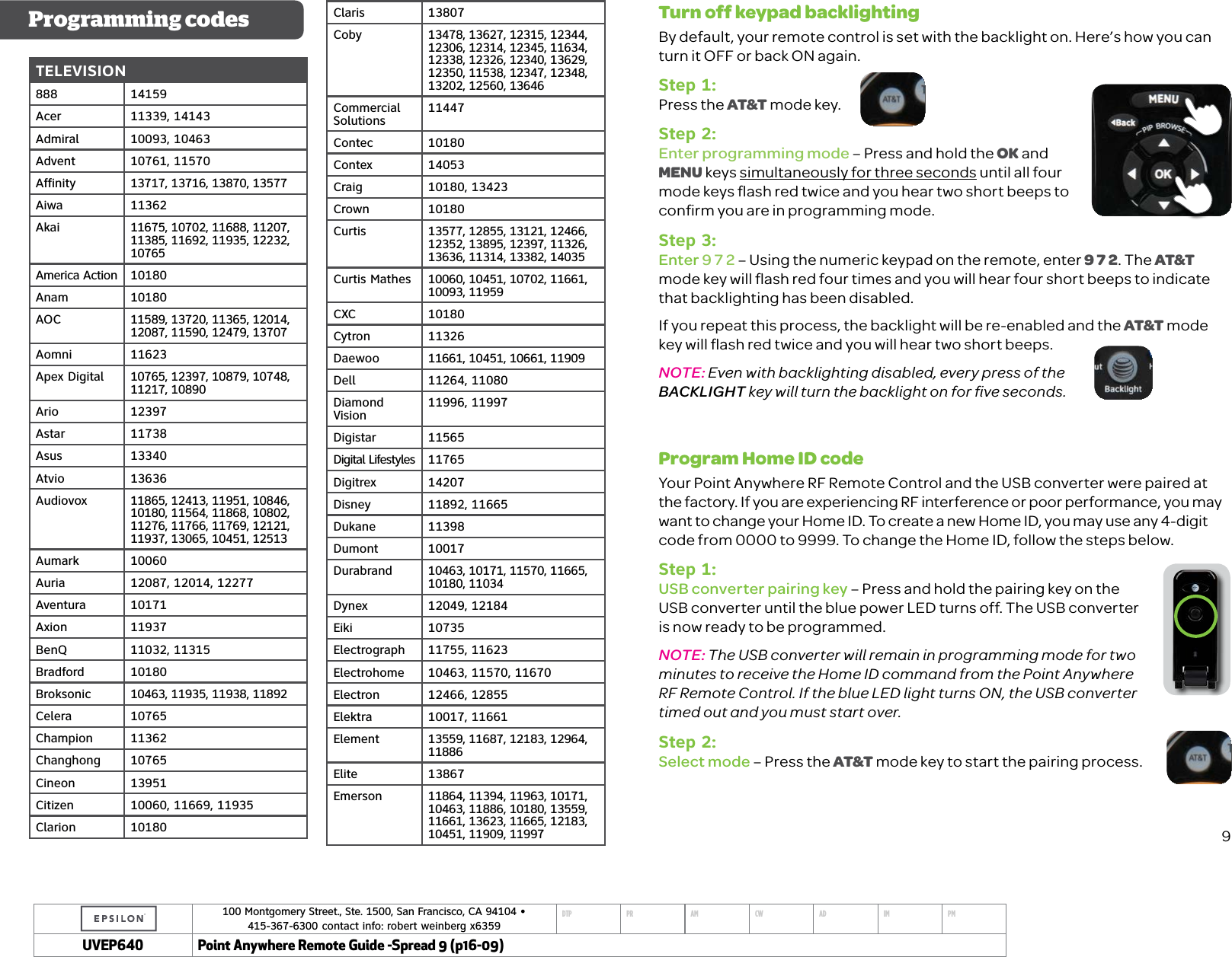 100 Montgomery Street., Ste. 1500, San Francisco, CA 94104 &bull;  415-367-6300 contact info: robert weinberg x6359DTP PR AM CW AD IM PMUVEP Point Anywhere Remote Guide -Spread 9 (p16-09)TELEVISION888 14159Acer 11339, 14143Admiral 10093, 10463Advent 10761, 11570Affinity 13717, 13716, 13870, 13577Aiwa 11362Akai 11675, 10702, 11688, 11207, 11385, 11692, 11935, 12232, 10765America Action 10180Anam 10180AOC 11589, 13720, 11365, 12014, 12087, 11590, 12479, 13707Aomni 11623Apex Digital 10765, 12397, 10879, 10748, 11217, 10890Ario 12397Astar 11738Asus 13340Atvio 13636Audiovox 11865, 12413, 11951, 10846, 10180, 11564, 11868, 10802, 11276, 11766, 11769, 12121, 11937, 13065, 10451, 12513Aumark 10060Auria 12087, 12014, 12277Aventura 10171Axion 11937BenQ 11032, 11315Bradford 10180Broksonic 10463, 11935, 11938, 11892Celera 10765Champion 11362Changhong 10765Cineon 13951Citizen 10060, 11669, 11935Clarion 10180Programming codes Claris 13807Coby 13478, 13627, 12315, 12344, 12306, 12314, 12345, 11634, 12338, 12326, 12340, 13629, 12350, 11538, 12347, 12348, 13202, 12560, 13646Commercial Solutions 11447Contec 10180Contex 14053Craig 10180, 13423Crown 10180Curtis 13577, 12855, 13121, 12466, 12352, 13895, 12397, 11326, 13636, 11314, 13382, 14035Curtis Mathes 10060, 10451, 10702, 11661, 10093, 11959CXC 10180Cytron 11326Daewoo 11661, 10451, 10661, 11909Dell 11264, 11080Diamond Vision 11996, 11997Digistar 11565Digital Lifestyles 11765Digitrex 14207Disney 11892, 11665Dukane 11398Dumont 10017Durabrand 10463, 10171, 11570, 11665, 10180, 11034Dynex 12049, 12184Eiki 10735Electrograph 11755, 11623Electrohome 10463, 11570, 11670Electron 12466, 12855Elektra 10017, 11661Element 13559, 11687, 12183, 12964, 11886Elite 13867Emerson 11864, 11394, 11963, 10171, 10463, 11886, 10180, 13559, 11661, 13623, 11665, 12183, 10451, 11909, 11997Turn off keypad backlightingBy default, your remote control is set with the backlight on. Here&rsquo;s how you can turn it OFF or back ON again.Step 1:Press the AT&amp;T mode key.Step 2:Enter programming mode &ndash; Press and hold the OK and MENU keys simultaneously for three seconds until all four mode keys ﬂash red twice and you hear two short beeps to conﬁrm you are in programming mode.Step 3:Enter 9 7 2 &ndash; Using the numeric keypad on the remote, enter 9 7 2. The AT&amp;T mode key will ﬂash red four times and you will hear four short beeps to indicate that backlighting has been disabled. If you repeat this process, the backlight will be re-enabled and the AT&amp;T mode key will ﬂash red twice and you will hear two short beeps. NOTE: Even with backlighting disabled, every press of the BACKLIGHT key will turn the backlight on for ﬁve seconds.Program Home ID codeYour Point Anywhere RF Remote Control and the USB converter were paired at the factory. If you are experiencing RF interference or poor performance, you may want to change your Home ID. To create a new Home ID, you may use any 4-digit code from 0000 to 9999. To change the Home ID, follow the steps below.Step 1:USB converter pairing key &ndash; Press and hold the pairing key on the USB converter until the blue power LED turns off. The USB converter is now ready to be programmed.NOTE: The USB converter will remain in programming mode for two minutes to receive the Home ID command from the Point Anywhere RF Remote Control. If the blue LED light turns ON, the USB converter timed out and you must start over.Step 2:Select mode &ndash; Press the AT&amp;T mode key to start the pairing process. 9