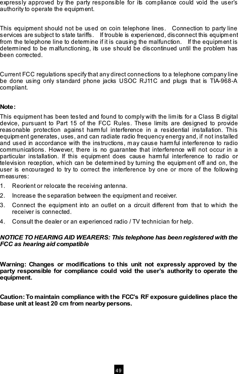 4 9 expressly approved by the party responsible for its com pliance could void the user’s authority to operate the equipm ent. This equipm ent should not be used on coin telephone lines . Connection to party line services are subject to state tariffs. If trouble is experienced, disconnect this equipm ent from the telephone line to determ ine if it is causing the m alfunction. If the equipm ent is determ ined to be m alfunctioning, its use s hould be discontinued until the problem has been corrected. Current FCC regulations specify that any direct connections to a telephone com pany line be done us ing only s tandard phone jacks USOC RJ11C and plugs that is TIA-968-A com pliant. Note: This equipment has been tes ted and found to com ply with the lim its for a Class B digital device, pursuant to Part 15 of the FCC Rules. Thes e lim its are designed to provide reasonable protection against harm ful interference in a res idential ins tallation. This equipm ent generates , uses , and can radiate radio frequency energy and, if not installed and us ed in accordance with the instructions, m ay caus e harm ful interference to radio com m unications. However, there is no guarantee that interference will not occur in a particular installation. If this equipm ent does cause harm ful interference to radio or televis ion reception, which can be determ ined by turning the equipm ent off and on, the user is encouraged to try to correct the interference by one or m ore of the following m easures: 1. Reorient or relocate the receiving antenna. 2. Increase the separation between the equipm ent and receiver. 3. Connect the equipm ent into an outlet on a circuit different from that to which the receiver is connected. 4. Consult the dealer or an experienced radio / TV technician for help. NOTICE TO HEARING AID WEARERS: This telephone has been registered with the FCC as hearing aid com patible W arning: Changes or m odifications to this unit not expressly approved by the party responsible for com pliance could void the user’s authority to operate the equipm ent. Caution: To m aintain com pliance with the FCC’s RF exposure guidelines place the base unit at least 20 cm from nearby persons.