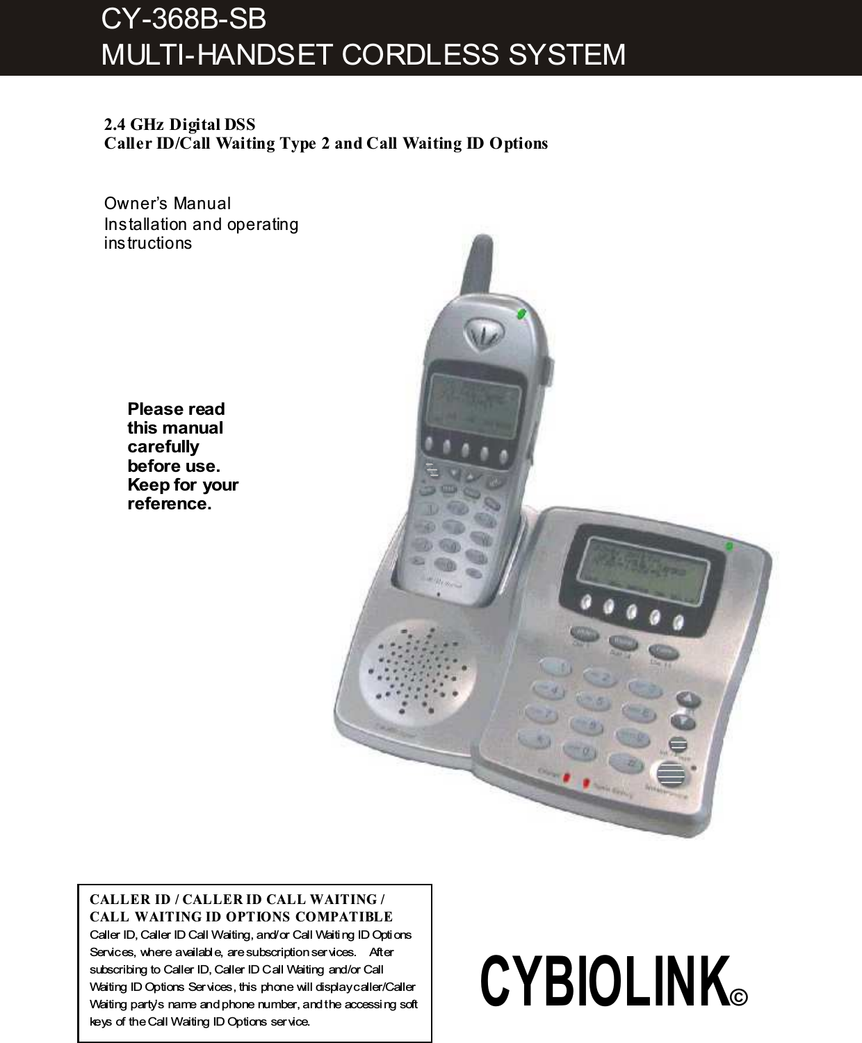    2.4 GHz Digital DSS  Caller ID/Call W aiting Type 2 and Call W aiting ID Options   Owner&rsquo;s Manual Installation and operating instructions      Please read this m anual carefully before use. Keep for your reference. CALL ER ID / CAL L ER ID CALL W AITING / CALL  W AITING ID OPTIONS COM PATIBL E  Caller ID, Caller ID Call Waiting, and/or Call Waiti ng ID Opti ons Services, where available, are subscription ser vices.    After subscribing to Caller ID, Caller ID Call Waiting and/or Call Waiting ID Options Ser vices, this phone will display caller/Caller Waiting party&rsquo;s name and phone number, and the accessi ng soft keys of the Call Waiting ID Options ser vice. CY-368B-SB MULTI-HANDSET CORDLESS SYSTEM CYBIOLINK&copy; 