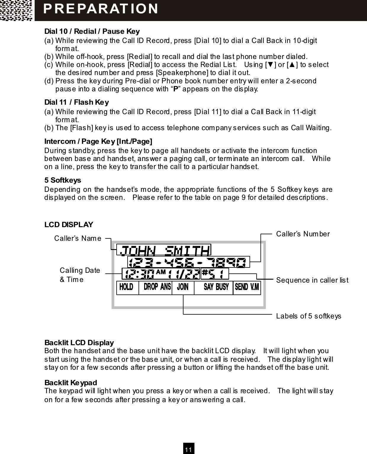   11  Dial 10 / Redial / Pause Key (a) W hile reviewing the Call ID Record, press [Dial 10] to dial a Call Back in 10-digit form at. (b) W hile off-hook, press [Redial] to recall and dial the last phone num ber dialed. (c) W hile on-hook, press [Redial] to access the Redial List.    Using [▼ ] or [▲ ] to select the desired num ber and press [Speakerphone] to dial it out. (d) Press the key during Pre-dial or Phone book num ber entry will enter a 2-second pause into a dialing sequence with &ldquo;P&rdquo; appears on the display. Dial 11 / Flash Key (a) W hile reviewing the Call ID Record, press [Dial 11] to dial a Call Back in 11-digit form at. (b) The [Flash] key is used to access telephone com pany services such as Call Waiting. Intercom  / Page Key [Int./Page] During standby, press the key to page all handsets or activate the intercom  function between base and handset, answer a paging call, or term inate an intercom  call.    W hile on a line, press the key to transfer the call to a particular handset. 5 Softkeys Depending on the handset&rsquo;s m ode, the appropriate functions of the 5 Softkey keys are displayed on the screen.    Please refer to the table on page 9 for detailed descriptions.  LCD DISPLAY     Backlit LCD Display Both the handset and the base unit have the backlit LCD display.    It will light when you start using the handset or the base unit, or when a call is received.    The display light will stay on for a few seconds after pressing a button or lifting the handset off the base unit. Backlit Keypad The keypad will light when you press a key or when a call is received.    The light will stay on for a few seconds after pressing a key or answering a call.  P R EPAR AT IO N  Caller&rsquo;s Nam e Caller&rsquo;s Num ber Calling Date &amp; Tim e  Sequence in caller list Labels of 5 softkeys 