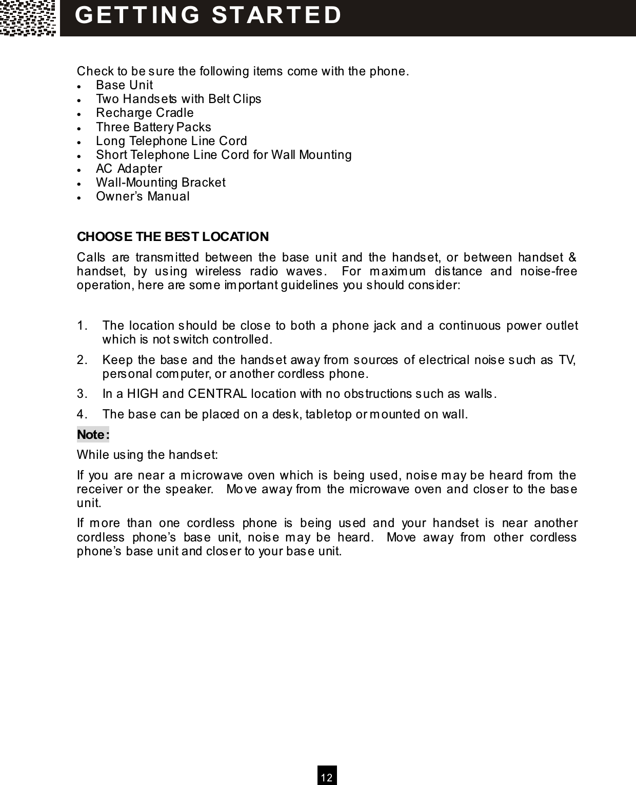   12   Check to be sure the following item s com e with the phone. &bull;  Base Unit &bull;  Two Handsets with Belt Clips &bull;  Recharge Cradle &bull;  Three Battery Packs &bull;  Long Telephone Line Cord &bull;  Short Telephone Line Cord for W all Mounting &bull;  AC Adapter &bull;  W all-Mounting Bracket &bull;  Owner&rsquo;s Manual  CHOOSE THE BEST LOCATION Calls  are  transm itted  between  the  base  unit  and  the  handset,  or  between  handset  &amp; handset,  by  using  wireless  radio  waves.    For  m axim um   distance  and  noise-free operation, here are som e im portant guidelines you should consider:  1.  The location should be close to both a phone jack and a continuous power outlet which is not switch controlled. 2.  Keep the base and the handset away from  sources of electrical noise such as TV, personal com puter, or another cordless phone. 3.  In a HIGH and CENTRAL location with no obstructions such as walls. 4.  The base can be placed on a desk, tabletop or m ounted on wall. Note: W hile using the handset: If  you are near a m icrowave oven which is being used, noise m ay be heard from  the receiver or the speaker.    Move away from  the m icrowave oven and closer to the base unit. If  m ore  than  one  cordless  phone  is  being  used  and  your  handset  is  near  another cordless  phone&rsquo;s  base  unit,  noise  m ay  be  heard.    Move  away  from   other  cordless phone&rsquo;s base unit and closer to your base unit.   G ET T IN G   STAR T ED 