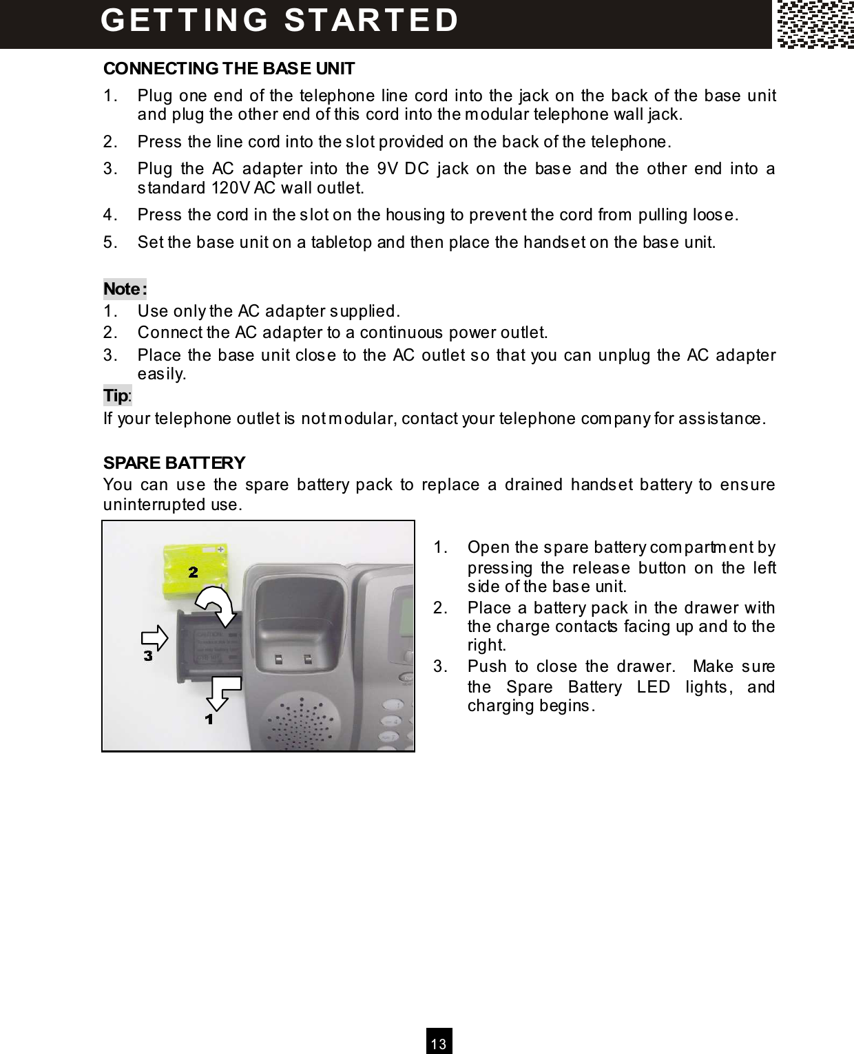   13  CONNECTING THE BASE UNIT 1.  Plug one end of the telephone line cord into the jack on the back of the base unit and plug the other end of this cord into the m odular telephone wall jack. 2.  Press the line cord into the slot provided on the back of the telephone. 3.  Plug  the  AC  adapter  into  the  9V  DC  jack  on  the  base  and  the  other  end  into  a standard 120V AC wall outlet. 4.  Press the cord in the slot on the housing to prevent the cord from  pulling loose. 5.  Set the base unit on a tabletop and then place the handset on the base unit.  Note: 1.  Use only the AC adapter supplied. 2.  Connect the AC adapter to a continuous power outlet. 3.  Place the base unit close to the AC outlet so that you can unplug the AC adapter easily. Tip: If your telephone outlet is not m odular, contact your telephone com pany for assistance.  SPARE BATTERY You  can  use  the  spare  battery  pack  to  replace  a  drained  handset  battery  to  ensure uninterrupted use.  1.  Open the spare battery com partm ent by pressing  the  release  button  on  the  left side of the base unit. 2.  Place a battery pack in the drawer with the charge contacts facing up and to the right. 3.  Push  to  close  the  drawer.    Make  sure the  Spare  Battery  LED  lights,  and charging begins.               G ET T IN G   STAR T ED 