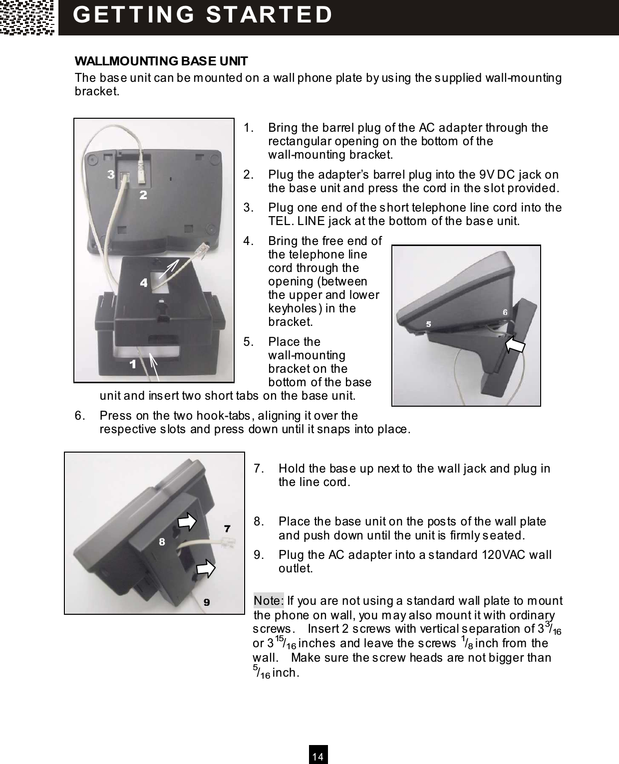   14   W ALLMOUNTING BASE UNIT The base unit can be m ounted on a wall phone plate by using the supplied wall-m ounting bracket.   1.  Bring the barrel plug of the AC adapter through the rectangular opening on the bottom  of the wall-m ounting bracket. 2.  Plug the adapter&rsquo;s barrel plug into the 9V DC jack on the base unit and press the cord in the slot provided. 3.  Plug one end of the short telephone line cord into the TEL. LINE jack at the bottom  of the base unit. 4.  Bring the free end of the telephone line cord through the opening (between the upper and lower keyholes) in the bracket. 5.  Place the wall-m ounting bracket on the bottom  of the base unit and insert two short tabs on the base unit. 6.  Press on the two hook-tabs, aligning it over the respective slots and press down until it snaps into place.  7.  Hold the base up next to the wall jack and plug in the line cord.  8.  Place the base unit on the posts of the wall plate and push down until the unit is firm ly seated. 9.  Plug the AC adapter into a standard 120VAC wall outlet.  Note: If you are not using a standard wall plate to m ount the phone on wall, you m ay also m ount it with ordinary screws.    Insert 2 screws with vertical separation of 33/16 or 315/16 inches and leave the screws 1/8 inch from  the wall.    Make sure the screw heads are not bigger than 5/16 inch.    G ET T IN G   STAR T ED 