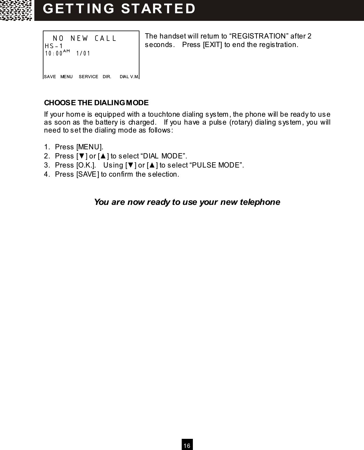   16   The handset will return to &ldquo;REGISTRATION&rdquo; after 2 seconds.    Press [EXIT] to end the registration.      CHOOSE THE DIALING MODE If your hom e is equipped with a touchtone dialing system , the phone will be ready to use as soon as the battery is charged.    If you have a pulse (rotary) dialing system , you will need to set the dialing m ode as follows:  1.  Press [MENU]. 2.  Press [▼ ] or [▲ ] to select &ldquo;DIAL MODE&rdquo;. 3.  Press [O.K.].    Using [▼ ] or [▲ ] to select &ldquo;PULSE MODE&rdquo;. 4.  Press [SAVE] to confirm  the selection.   You are now ready to use your new telephone   NO NEW CALL    HS-1 10:00AM   1/01   SAVE    MENU      SERVICE    DIR.        DIAL V.M. G ET T IN G   STAR T E D  