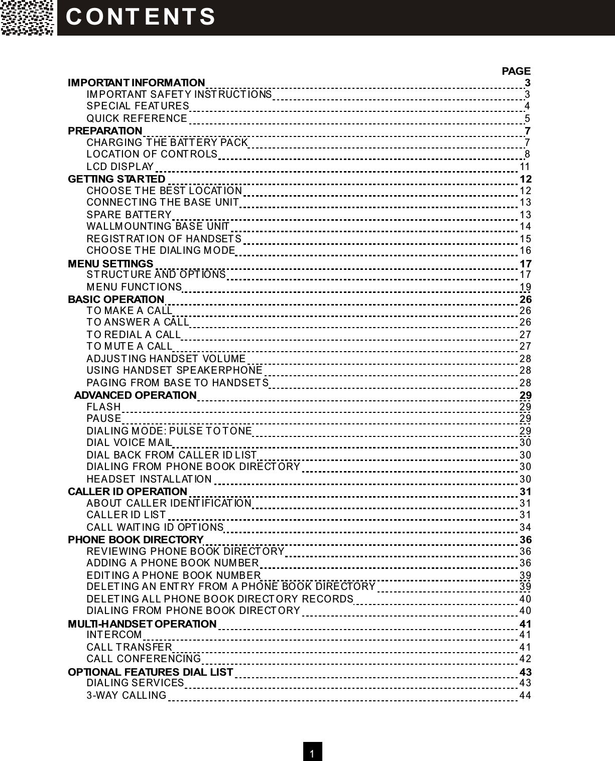   1                                                                        PAGE IM PORTANT INFORM ATION        3   IM PO RTANT SAFETY INSTRUCTIONS        3   SPECIAL FEATURES        4   Q UICK REFERENCE        5 PREPARATION        7   CHARG ING  THE BATTERY PACK        7   LO CATION O F CO NTRO LS        8   LCD DISPLAY      11 GETTING STARTED      12   CHO O SE THE BEST LO CATION      12   CO NNECTING  THE BASE UNIT      13   SPARE BATTERY      13   W ALLM O UNTING  BASE UNIT      14   REG ISTRATIO N O F HANDSETS      15   CHO O SE THE DIALING M ODE      16 M ENU SETTINGS      17   STRUCTURE AND O PTIO NS      17   M ENU FUNCTIO NS      19 BASIC OPERATION      26   TO M AKE A CALL      26   TO ANSW ER A CALL      26   TO REDIAL A CALL      27   TO M UTE A CALL      27   ADJUSTING HANDSET VO LUME      28   USING HANDSET SPEAKERPHONE      28   PAG ING FROM  BASE TO  HANDSETS      28   ADVANCED OPERATION      29   FLASH      29   PAUSE      29   DIALING  M O DE: PULSE TO TO NE      29   DIAL VO ICE M AIL      30   DIAL BACK FROM  CALLER ID LIST      30   DIALING  FROM  PHO NE BOOK DIRECTO RY      30   HEADSET INSTALLATIO N      30 CALLER ID OPERATION      31   ABO UT CALLER IDENTIFICATIO N      31   CALLER ID LIST      31   CALL W AITING  ID OPTIO NS      34 PHONE BOOK DIRECTORY      36   REVIEW ING PHO NE BOOK DIRECTO RY      36   ADDING  A PHO NE BO OK NUM BER      36   EDITING A PHO NE BOOK NUM BER      39   DELETING  AN ENTRY FROM  A PHO NE BO O K DIRECTO RY      39   DELETING  ALL PHO NE BO O K DIRECTO RY RECO RDS      40   DIALING  FROM  PHO NE BOOK DIRECTO RY      40 M ULTI-HANDSET OPERATION      41   INTERCOM       41   CALL TRANSFER      41   CALL CO NFERENCING      42 OPTIONAL FEATURES DIAL LIST      43   DIALING  SERVICES      43   3-W AY CALLING      44  C O NT E NT S  