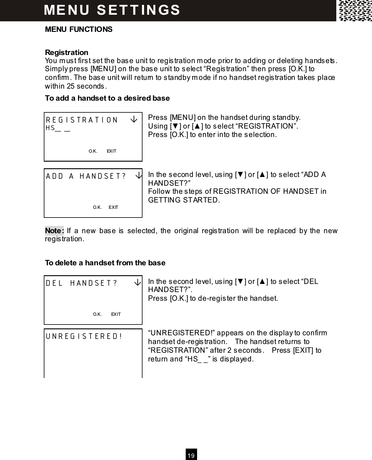   19  MENU FUNCTIONS Registration You m ust first set the base unit to registration m ode prior to adding or deleting handsets.   Sim ply press [MENU] on the base unit to select &ldquo;Registration&rdquo; then press [O.K.] to confirm . The base unit will return to standby m ode if no handset registration takes place within 25 seconds. To add a handset to a desired base  Press [MENU] on the handset during standby. Using [▼ ] or [▲ ] to select &ldquo;REGISTRATION&rdquo;. Press [O.K.] to enter into the selection.    In the second level, using [▼ ] or [▲ ] to select &ldquo;ADD A HANDSET?&rdquo; Follow the steps of REGISTRATION OF HANDSET in GETTING  STARTED.   Note:  If  a  new  base is  selected,  the  original  registration  will be  replaced  by  the  new registration.  To delete a handset from  the base  In the second level, using [▼ ] or [▲ ] to select &ldquo;DEL HANDSET?&rdquo;. Press [O.K.] to de-register the handset.    &ldquo;UNREGISTERED!&rdquo; appears on the display to confirm  handset de-registration.    The handset returns to &ldquo;REGISTRATION&rdquo; after 2 seconds.    Press [EXIT] to return and &ldquo;HS_ _&rdquo; is displayed.         REGISTRATION    HS_ _   O.K.        EXIT  ADD A HANDSET?      O.K.      EXIT  DEL HANDSET?        O.K.        EXIT  UNREGISTERED!     M E N U  S E T T IN G S  