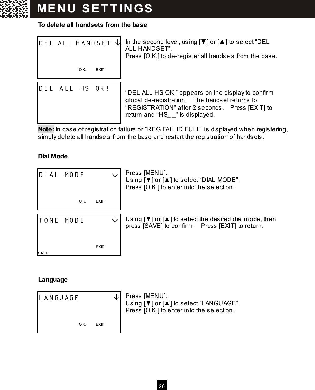   20  To delete all handsets from  the base  In the second level, using [▼ ] or [▲ ] to select &ldquo;DEL ALL HANDSET&rdquo;. Press [O.K.] to de-register all handsets from  the base.     &ldquo;DEL ALL HS OK!&rdquo; appears on the display to confirm  global de-registration.    The handset returns to &ldquo;REGISTRATION&rdquo; after 2 seconds.    Press [EXIT] to return and &ldquo;HS_ _&rdquo; is displayed.  Note: In case of registration failure or &ldquo;REG FAIL ID FULL&rdquo; is displayed when registering, sim ply delete all handsets from  the base and restart the registration of handsets. Dial Mode  Press [MENU]. Using [▼ ] or [▲ ] to select &ldquo;DIAL MODE&rdquo;. Press [O.K.] to enter into the selection.    Using [▼ ] or [▲ ] to select the desired dial m ode, then press [SAVE] to confirm .    Press  [EXIT] to return.    Language  Press [MENU]. Using [▼] or [▲ ] to select &ldquo;LANGUAGE&rdquo;. Press [O.K.] to enter into the selection.    DEL ALL HANDSET     O.K.          EXIT  DEL ALL HS OK!     DIAL MODE            O.K.          EXIT  TONE MODE                                                                          EXIT SAVE LANGUAGE              O.K.          EXIT  ME N U   S E T T IN G S  